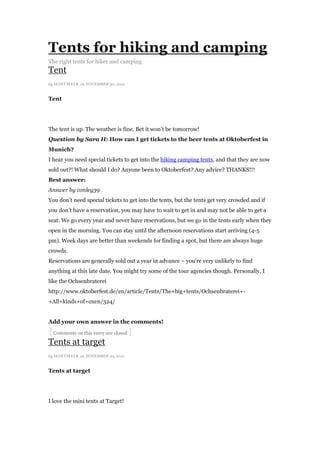 Tents for hiking and camping
The right tents for hiker and camping
Tent
by HOSTMEI R on NOVEMBER 30, 2011


Tent




The tent is up. The weather is fine. Bet it won‟t be tomorrow!
Question by Sara H: How can I get tickets to the beer tents at Oktoberfest in
Munich?
I hear you need special tickets to get into the hiking camping tents, and that they are now
sold out?! What should I do? Anyone been to Oktoberfest? Any advice? THANKS!!!
Best answer:
Answer by conley39
You don‟t need special tickets to get into the tents, but the tents get very crowded and if
you don‟t have a reservation, you may have to wait to get in and may not be able to get a
seat. We go every year and never have reservations, but we go in the tents early when they
open in the morning. You can stay until the afternoon reservations start arriving (4-5
pm). Week days are better than weekends for finding a spot, but there are always huge
crowds.
Reservations are generally sold out a year in advance – you‟re very unlikely to find
anything at this late date. You might try some of the tour agencies though. Personally, I
like the Ochsenbraterei
http://www.oktoberfest.de/en/article/Tents/The+big+tents/Ochsenbraterei+-
+All+kinds+of+oxen/324/


Add your own answer in the comments!
{ Comments on this entry are closed }
Tents at target
by HOSTMEI R on NOVEMBER 29, 2011


Tents at target




I love the mini tents at Target!
 