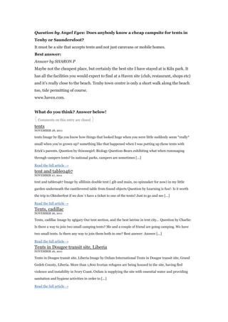 Question by Angel Eyes: Does anybody know a cheap campsite for tents in
Tenby or Saundersfoot?
It must be a site that accepts tents and not just caravans or mobile homes.
Best answer:
Answer by SHARON P
Maybe not the cheapest place, but certainly the best site I have stayed at is Kiln park. It
has all the facilities you would expect to find at a Haven site (club, restaurant, shops etc)
and it‟s really close to the beach. Tenby town centre is only a short walk along the beach
too, tide permitting of course.
www.haven.com.


What do you think? Answer below!
{ Comments on this entry are closed }
tents
NOVEMBER 28, 2011

tents Image by Ilja you know how things that looked huge when you were little suddenly seem *really*

small when you‟re grown up? something like that happened when I was putting up these tents with

Erick‟s parents. Question by thisonegirl: Biology Question-Bears exhibiting what when rummaging

through campers tents? In national parks, campers are sometimes [...]

Read the full article →
tent and table0467
NOVEMBER 27, 2011

tent and table0467 Image by allilinin double tent ( gib and main, no spinnaker for now) in my little

garden underneath the cantilevered table from found objects Question by Learning is fun!: Is it worth

the trip to Oktoberfest if we don´t have a ticket to one of the tents? Just to go and see [...]

Read the full article →
Tents, cadillac
NOVEMBER 26, 2011

Tents, cadillac Image by sgtgary Our tent section, and the best latrine in tent city… Question by Charlie:

Is there a way to join two small camping tents? Me and a couple of friend are going camping. We have

two small tents. Is there any way to join them both in one? Best answer: Answer [...]

Read the full article →
Tents in Dougee transit site, Liberia
NOVEMBER 26, 2011

Tents in Dougee transit site, Liberia Image by Oxfam International Tents in Dougee transit site, Grand

Gedeh County, Liberia. More than 1,800 Ivorian refugees are being housed in the site, having fled

violence and instability in Ivory Coast. Oxfam is supplying the site with essential water and providing

sanitation and hygiene activities in order to [...]

Read the full article →
 
