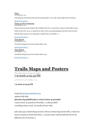 Tent
NOVEMBER 24, 2011

Tent Image by eTombotron My tent the morning after a very cold, windy night on the mountain

Read the full article →
Tents on the Commons
NOVEMBER 23, 2011

Tents on the Commons Image by Kris Griffon Tent City. I except this is where you‟ll be able to buy a

bottle of water for .50 or so. Question by John: I have seen ppl hang flags from their tents at music

festivals what do they use to hang them so high? They use flexible [...]

Read the full article →
Tent Street
NOVEMBER 22, 2011

Tent Street Image by rjw1 the tent gets taken away

Read the full article →
Tent Street
NOVEMBER 22, 2011

Tent Street Image by rjw1 the tent gets taken away

Read the full article →




Trails Maps and Posters
The right trails and maps for hiker
7-9-2006 4-03-33 PM
by HOSTMEI R on NOVEMBER 30, 2011


7-9-2006 4-03-33 PM




Image by ZoeTeegardenSilverman
Apikuni Falls Hike
Question by pinkblood19: I want to loose 40 pounds?
i want to loose 40 pounds by November….is that possible?
i go hiking 4 days a week…its usually an hour walk…


and 2 days ago i started doing exercises with one of those big exercise balls…it takes me
bout 40 minutes to finish all of them.. ( a poster comes with the ball that tell you all
different sorts of exercises..)
 