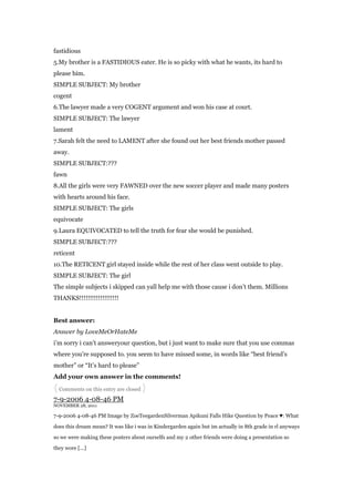 fastidious
5.My brother is a FASTIDIOUS eater. He is so picky with what he wants, its hard to
please him.
SIMPLE SUBJECT: My brother
cogent
6.The lawyer made a very COGENT argument and won his case at court.
SIMPLE SUBJECT: The lawyer
lament
7.Sarah felt the need to LAMENT after she found out her best friends mother passed
away.
SIMPLE SUBJECT:???
fawn
8.All the girls were very FAWNED over the new soccer player and made many posters
with hearts around his face.
SIMPLE SUBJECT: The girls
equivocate
9.Laura EQUIVOCATED to tell the truth for fear she would be punished.
SIMPLE SUBJECT:???
reticent
10.The RETICENT girl stayed inside while the rest of her class went outside to play.
SIMPLE SUBJECT: The girl
The simple subjects i skipped can yall help me with those cause i don‟t them. Millions
THANKS!!!!!!!!!!!!!!!!!!!


Best answer:
Answer by LoveMeOrHateMe
i‟m sorry i can‟t answeryour question, but i just want to make sure that you use commas
where you‟re supposed to. you seem to have missed some, in words like “best friend‟s
mother” or “It‟s hard to please”
Add your own answer in the comments!
{ Comments on this entry are closed }
7-9-2006 4-08-46 PM
NOVEMBER 28, 2011

7-9-2006 4-08-46 PM Image by ZoeTeegardenSilverman Apikuni Falls Hike Question by Peace ♥: What

does this dream mean? It was like i was in Kindergarden again but im actually in 8th grade in rl anyways

so we were making these posters about ourselfs and my 2 other friends were doing a presentation so

they wore [...]
 