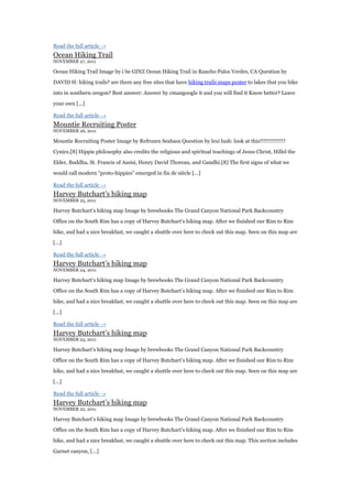 Read the full article →
Ocean Hiking Trail
NOVEMBER 27, 2011

Ocean Hiking Trail Image by i be GINZ Ocean Hiking Trail in Rancho Palos Verdes, CA Question by

DAVID H: hiking trails? are there any free sites that have hiking trails maps poster to lakes that you hike

into in southern oregon? Best answer: Answer by cmangoogle it and you will find it Know better? Leave

your own [...]

Read the full article →
Mountie Recruiting Poster
NOVEMBER 26, 2011

Mountie Recruiting Poster Image by Refrozen Seabass Question by lexi lush: look at this!!!!!!!!!!!!!?

Cynics.[8] Hippie philosophy also credits the religious and spiritual teachings of Jesus Christ, Hillel the

Elder, Buddha, St. Francis of Assisi, Henry David Thoreau, and Gandhi.[8] The first signs of what we

would call modern “proto-hippies” emerged in fin de siècle [...]

Read the full article →
Harvey Butchart‟s hiking map
NOVEMBER 25, 2011

Harvey Butchart‟s hiking map Image by brewbooks The Grand Canyon National Park Backcountry

Office on the South Rim has a copy of Harvey Butchart‟s hiking map. After we finished our Rim to Rim

hike, and had a nice breakfast, we caught a shuttle over here to check out this map. Seen on this map are

[...]

Read the full article →
Harvey Butchart‟s hiking map
NOVEMBER 24, 2011

Harvey Butchart‟s hiking map Image by brewbooks The Grand Canyon National Park Backcountry

Office on the South Rim has a copy of Harvey Butchart‟s hiking map. After we finished our Rim to Rim

hike, and had a nice breakfast, we caught a shuttle over here to check out this map. Seen on this map are

[...]

Read the full article →
Harvey Butchart‟s hiking map
NOVEMBER 23, 2011

Harvey Butchart‟s hiking map Image by brewbooks The Grand Canyon National Park Backcountry

Office on the South Rim has a copy of Harvey Butchart‟s hiking map. After we finished our Rim to Rim

hike, and had a nice breakfast, we caught a shuttle over here to check out this map. Seen on this map are

[...]

Read the full article →
Harvey Butchart‟s hiking map
NOVEMBER 22, 2011

Harvey Butchart‟s hiking map Image by brewbooks The Grand Canyon National Park Backcountry

Office on the South Rim has a copy of Harvey Butchart‟s hiking map. After we finished our Rim to Rim

hike, and had a nice breakfast, we caught a shuttle over here to check out this map. This section includes

Garnet canyon, [...]
 