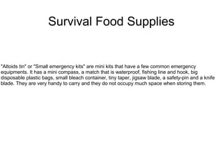 Survival Food Supplies
"Altoids tin" or "Small emergency kits" are mini kits that have a few common emergency
equipments. It has a mini compass, a match that is waterproof, fishing line and hook, big
disposable plastic bags, small bleach container, tiny taper, jigsaw blade, a safety-pin and a knife
blade. They are very handy to carry and they do not occupy much space when storing them.
 