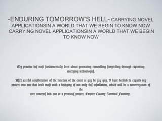 -ENDURING TOMORROW’S HELL- CARRYING NOVEL
 APPLICATIONSIN A WORLD THAT WE BEGIN TO KNOW NOW
CARRYING NOVEL APPLICATIONSIN A WORLD THAT WE BEGIN
                    TO KNOW NOW




    My practice has most fundamentally been about generating compelling storytelling through exploiting
                                         emerging technologies.

   After careful consideration of the timeline of the event at gay bi gay gay, I have decided to expand my
project into one that dealt most with a bridging of not only this installation, which will be a concretization of
                                                        the
               core concepts laid out in a previous project, Empire County Survival Foundry.
 