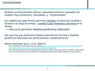 16
Conclusiones
- Modelos survival permiten obtener capacidad predictiva razonable con
modelos muy económicos, manejables, y “comprensibles”
- Los modelos de supervivencia permiten estudiar el efecto de variables o
factores a lo largo de tiempo, y predecir para momentos concretos en el
tiempo
-> esto no lo permiten modelos predictivos habituales
- ¿Por qué hay que plantearse modelos alternativos? Survival y modelos
predictivos habituales son perfectamente complementarios
- Misma conclusion que L.J.S.M. Alberts:
- Churn prediction in the mobile telecom industry https://dke.maastrichtuniversity.nl/westra/PhDMaBa-
teaching/GraduationStudents/LaurensAlberts2006/Presentatie.ppt
- (él o ella hace preparación más elaborada de los datos, y afina mucho más tanto en modelos tradicionales
como en los de survival; de tal modo que la capacidad predictiva de ambos modelos es muy próxima)
 