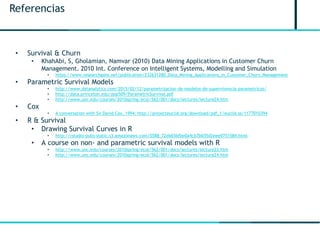 Referencias
• Survival & Churn
• KhahAbi, S, Gholamian, Namvar (2010) Data Mining Applications in Customer Churn
Management. 2010 Int. Conference on Intelligent Systems, Modelling and Simulation
• https://www.researchgate.net/publication/232631280_Data_Mining_Applications_in_Customer_Churn_Management
• Parametric Survival Models
• http://www.datanalytics.com/2015/02/12/parametrizacion-de-modelos-de-supervivencia-parametricos/
• http://data.princeton.edu/pop509/ParametricSurvival.pdf
• http://www.unc.edu/courses/2010spring/ecol/562/001/docs/lectures/lecture24.htm
• Cox
• A conversation with Sir David Cox, 1994: http://projecteuclid.org/download/pdf_1/euclid.ss/1177010394
• R & Survival
• Drawing Survival Curves in R
• http://rstudio-pubs-static.s3.amazonaws.com/5588_72eb65bfbe0a4cb7b655d2eee0751584.html
• A course on non- and parametric survival models with R
• http://www.unc.edu/courses/2010spring/ecol/562/001/docs/lectures/lecture23.htm
• http://www.unc.edu/courses/2010spring/ecol/562/001/docs/lectures/lecture24.htm
 