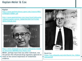 3
Kaplan-Meier & Cox
http://www.telegraph.co.uk/news/obituaries/medici
ne-obituaries/8804883/Paul-Meier.html
Meier, perhaps more than any other individual, was
the person who influenced drug regulatory agencies to
insist on the central importance of randomised
evidence.
Kaplan
http://www.garfield.library.upenn.edu/classics1983/
A1983QS51100001.pdf
http://www.gazettetimes.com/news/local/obituaries
/edward-kaplan/article_3abb619d-834f-5e19-b34d-
3b54ccfd9cdb.html
David Cox
https://en.wikipedia.org/wiki/David_Cox_%28sta
tistician%29
 