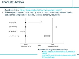 6
Conceptos básicos
- Excelente intro: http://blog.applied.ai/survival-analysis-part1/
- El concepto clave de “censoring” (censura, dato incompleto): dependiendo
del alcance temporal del estudio, censura derecha, izquierda
•Excelente trabajo sobre esto mismo:
•https://dke.maastrichtuniversity.nl/westra/Ph
DMaBa-
teaching/GraduationStudents/LaurensAlberts200
6/Presentatie.ppt
 
