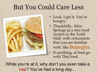 ALICE SPRINGSWelcome to the second largest town in the Northern Territory!  Aside from the arid grassland landscape, the town seems to have a lot of residents.And because of the long ride, over 100 km from Uluru (450 km by road), the elderly couple have talked your ear off.  At least you learned a few things…FACTOIDSThe town is nearly equidistant from Adelaide and Darwin.