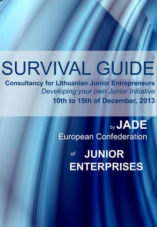 SURVIVAL GUIDE
Consultancy for Lithuanian Junior Entrepreneurs

Developing your own Junior Initiative
10th to 15th of December, 2013

by

JADE

European Confederation

JUNIOR
ENTERPRISES
of

1

 