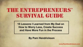 The Entrepreneurs'
Survival Guide
15 Lessons I Learned from My Dad on
How to Worry Less, Create Success
and Have More Fun in the Process
By Pam Hendrickson
www.PamHendrickson.com

 