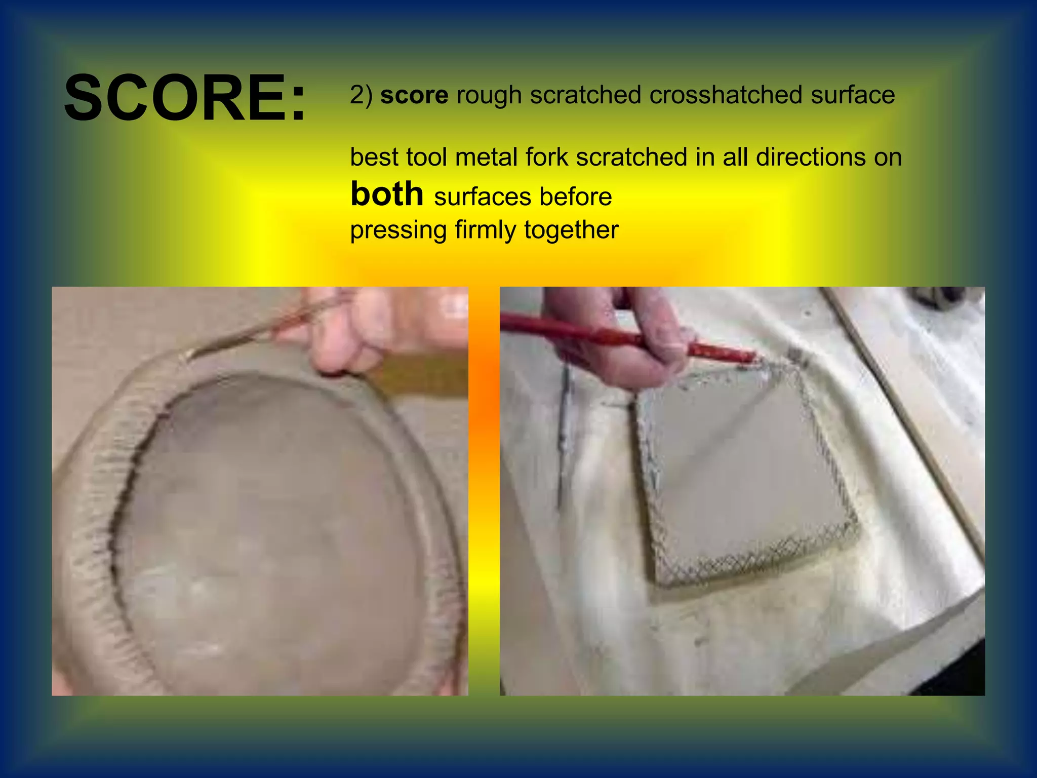 SCORE: 2) score rough scratched crosshatched surface
best tool metal fork scratched in all directions on
both surfaces before
pressing firmly together
 