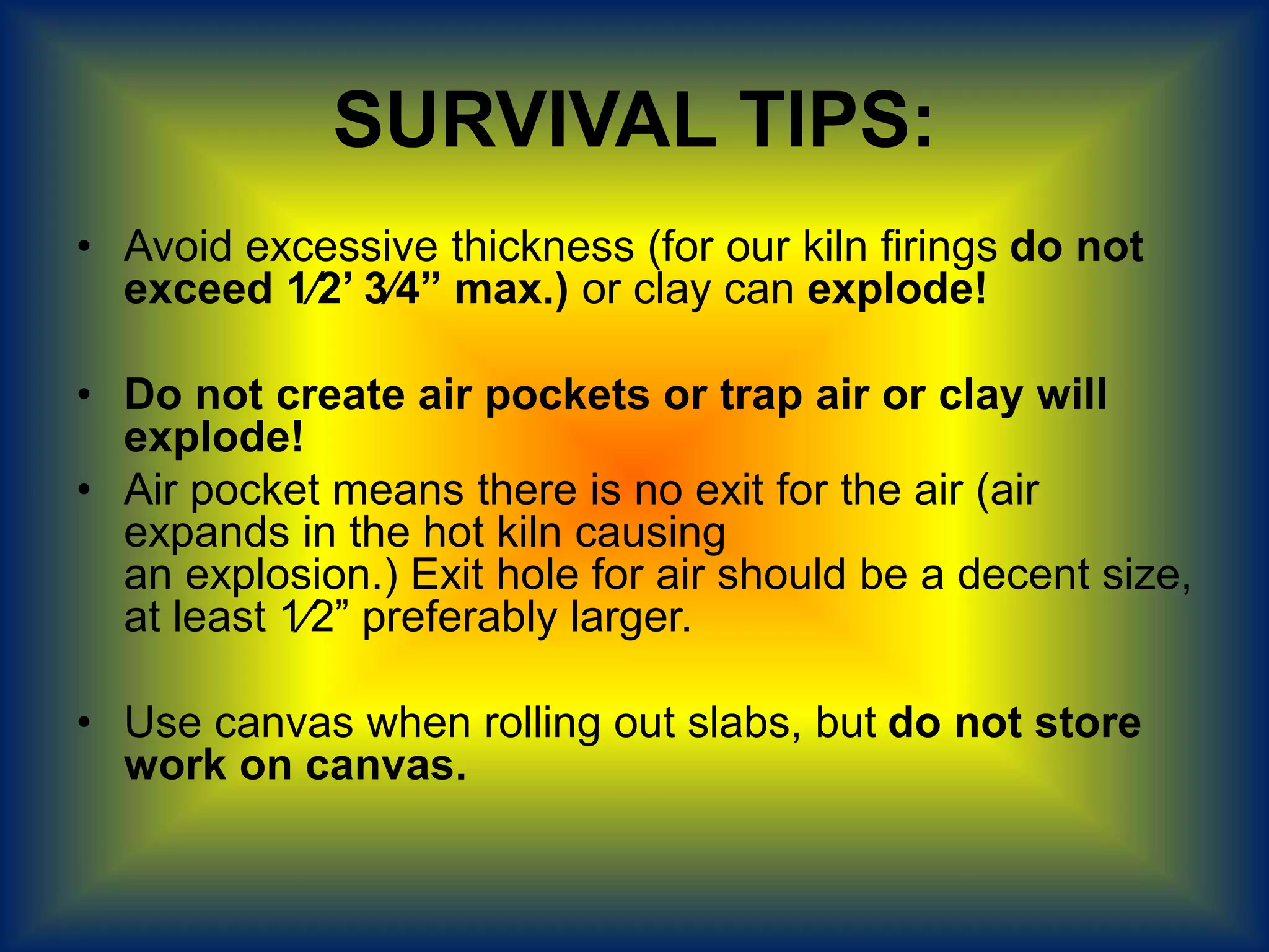 SURVIVAL TIPS:
• Avoid excessive thickness (for our kiln firings do not
exceed 1⁄2’ 3⁄4” max.) or clay can explode!
• Do not create air pockets or trap air or clay will
explode!
• Air pocket means there is no exit for the air (air
expands in the hot kiln causing
an explosion.) Exit hole for air should be a decent size,
at least 1⁄2” preferably larger.
• Use canvas when rolling out slabs, but do not store
work on canvas.
 