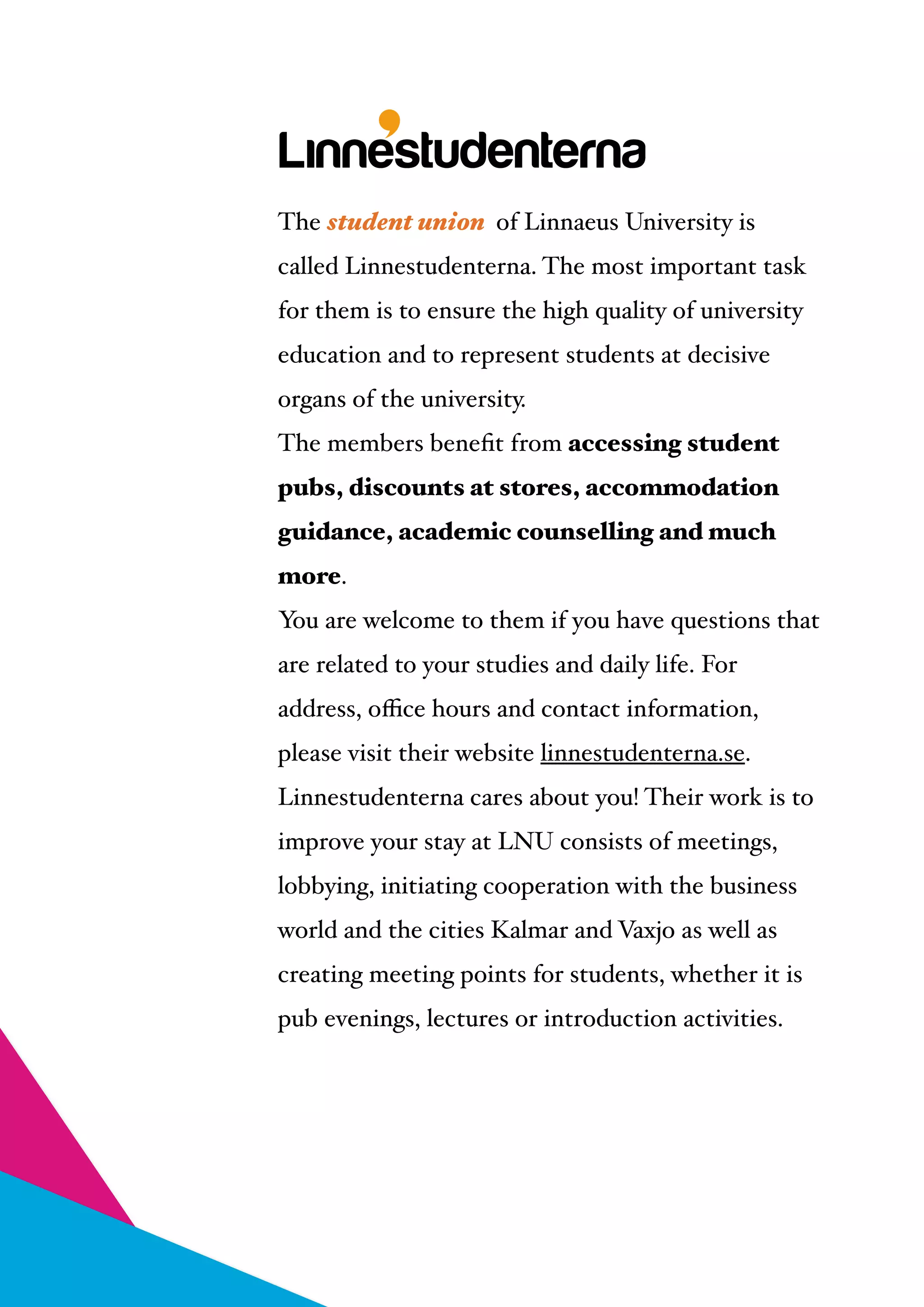 
The student union of Linnaeus University is
called Linnestudenterna. The most important task
for them is to ensure the high quality of university
education and to represent students at decisive
organs of the university. !
The members beneﬁt from accessing student
pubs, discounts at stores, accommodation
guidance, academic counselling and much
more. !
You are welcome to them if you have questions that
are related to your studies and daily life. For
address, oﬃce hours and contact information,
please visit their website linnestudenterna.se.!
Linnestudenterna cares about you! Their work is to
improve your stay at LNU consists of meetings,
lobbying, initiating cooperation with the business
world and the cities Kalmar and Vaxjo as well as
creating meeting points for students, whether it is
pub evenings, lectures or introduction activities.
 