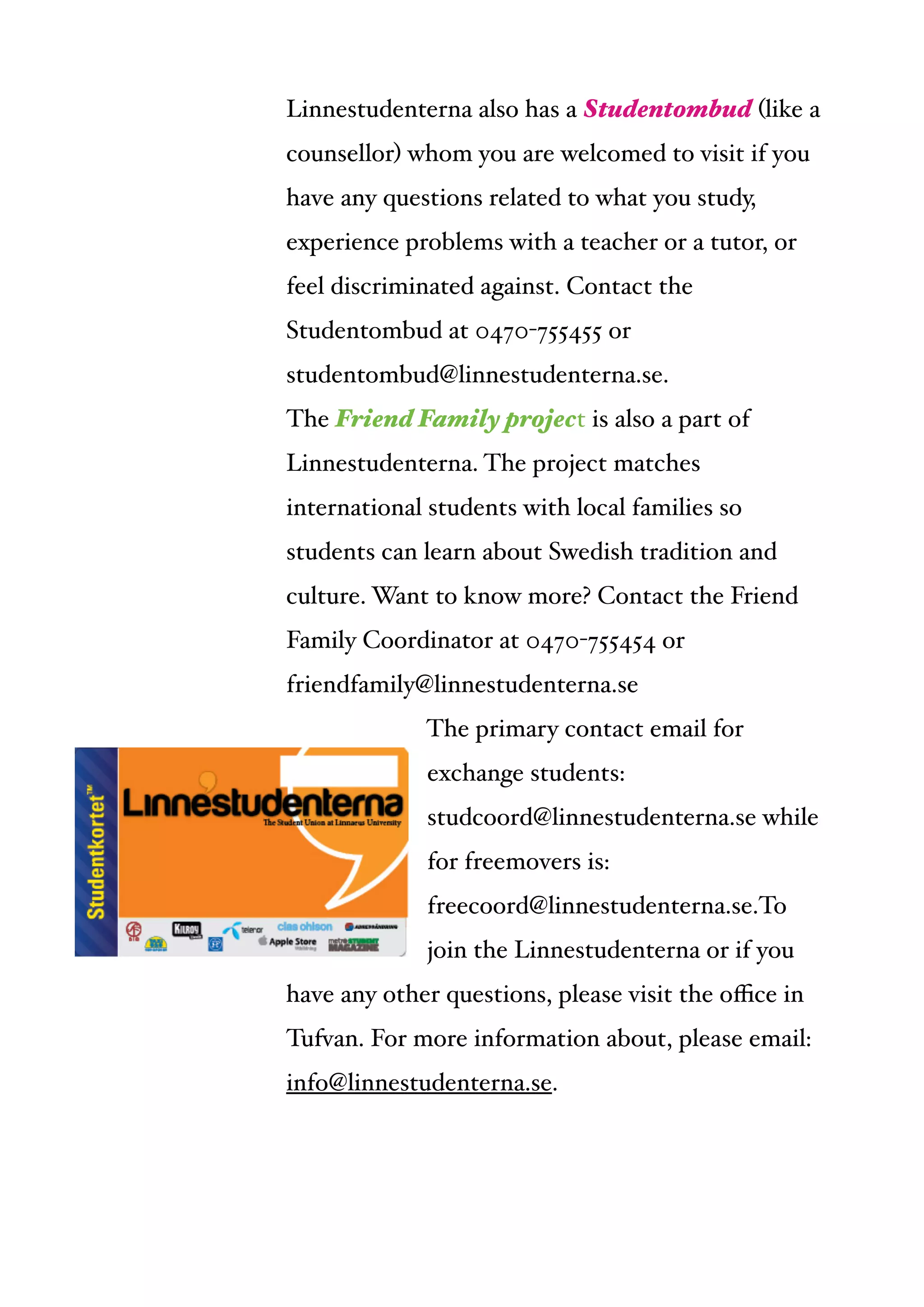  
Linnestudenterna also has a Studentombud (like a
counsellor) whom you are welcomed to visit if you
have any questions related to what you study,
experience problems with a teacher or a tutor, or
feel discriminated against. Contact the
Studentombud at 0470-755455 or
studentombud@linnestudenterna.se.!
The Friend Family project is also a part of
Linnestudenterna. The project matches
international students with local families so
students can learn about Swedish tradition and
culture. Want to know more? Contact the Friend
Family Coordinator at 0470-755454 or
friendfamily@linnestudenterna.se!
The primary contact email for
exchange students:
studcoord@linnestudenterna.se while
for freemovers is:
freecoord@linnestudenterna.se.To
join the Linnestudenterna or if you
have any other questions, please visit the oﬃce in
Tufvan. For more information about, please email:
info@linnestudenterna.se.
 