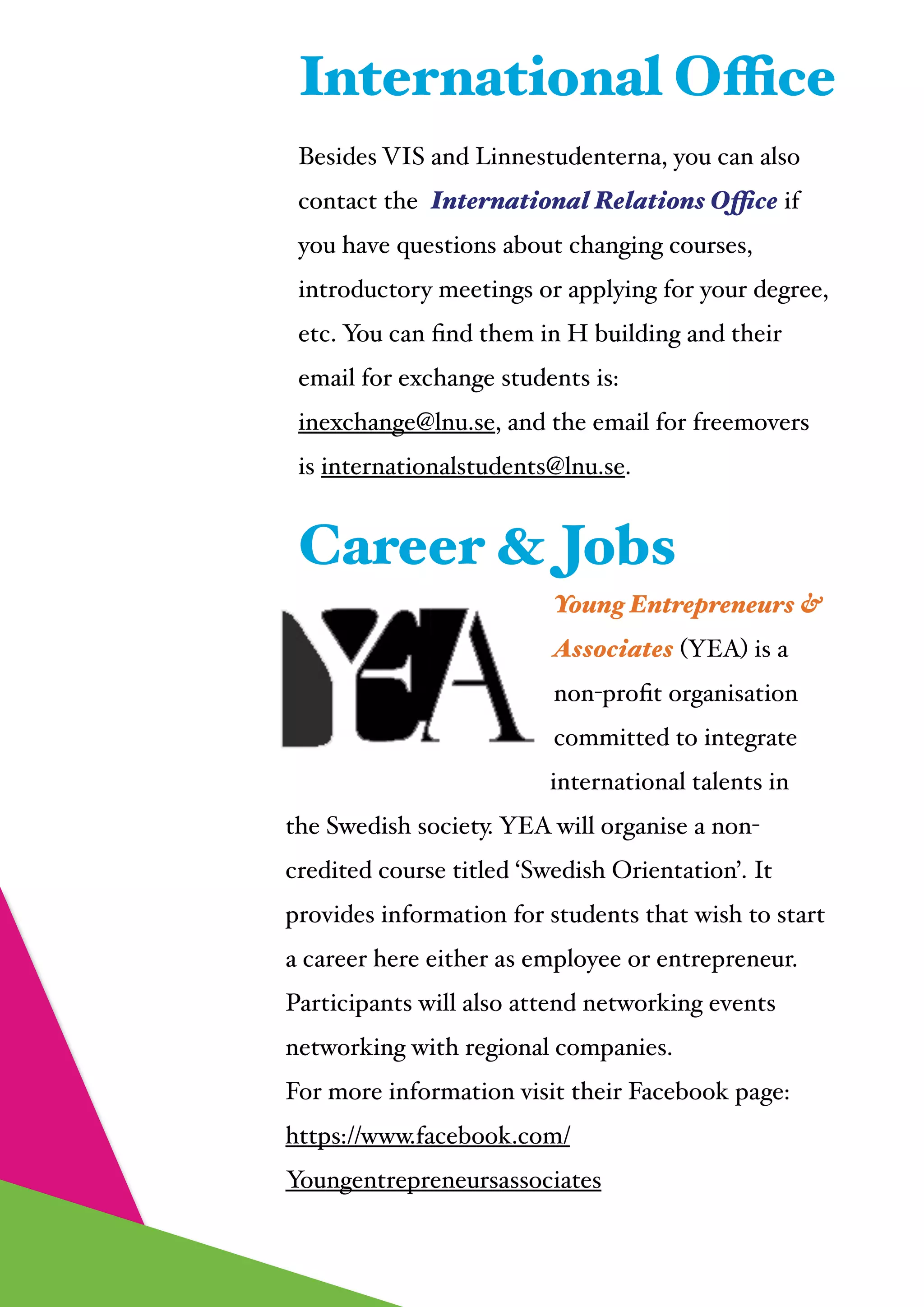  
Besides VIS and Linnestudenterna, you can also
contact the International Relations Office if
you have questions about changing courses,
introductory meetings or applying for your degree,
etc. You can ﬁnd them in H building and their
email for exchange students is:
inexchange@lnu.se, and the email for freemovers
is internationalstudents@lnu.se.
International Office
Young Entrepreneurs &
Associates (YEA) is a
non-proﬁt organisation
committed to integrate
international talents in
the Swedish society. YEA will organise a non-
credited course titled ‘Swedish Orientation’. It
provides information for students that wish to start
a career here either as employee or entrepreneur.
Participants will also attend networking events
networking with regional companies.!
For more information visit their Facebook page:!
https://www.facebook.com/
Youngentrepreneursassociates!
Career & Jobs
 