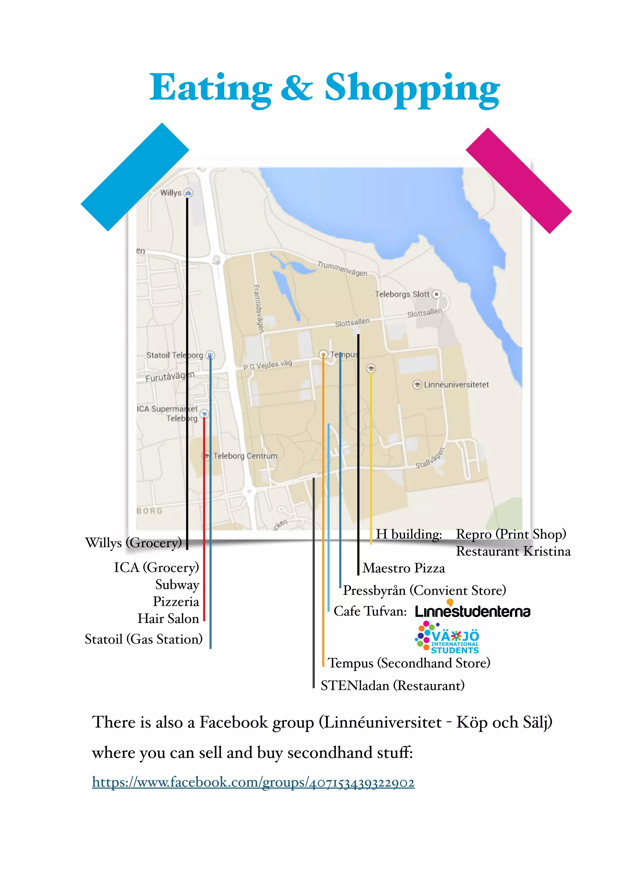  
Willys (Grocery)
ICA (Grocery)!
Subway!
Pizzeria!
Hair Salon
H building:! Repro (Print Shop)!
! ! Restaurant Kristina
Maestro Pizza
Pressbyrån (Convient Store)
Cafe Tufvan:
Tempus (Secondhand Store)
STENladan (Restaurant)
Statoil (Gas Station)
Eating & Shopping
There is also a Facebook group (Linnéuniversitet - Köp och Sälj)
where you can sell and buy secondhand stuﬀ: !
https://www.facebook.com/groups/407153439322902
 
