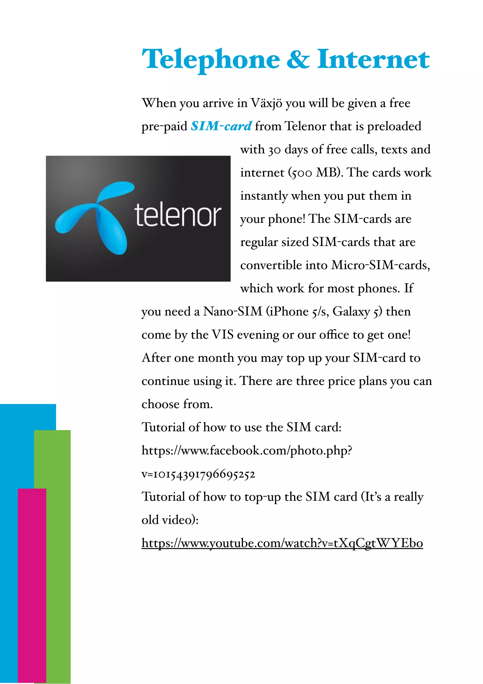  
When you arrive in Växjö you will be given a free
pre-paid SIM-card from Telenor that is preloaded
with 30 days of free calls, texts and
internet (500 MB). The cards work
instantly when you put them in
your phone! The SIM-cards are
regular sized SIM-cards that are
convertible into Micro-SIM-cards,
which work for most phones. If
you need a Nano-SIM (iPhone 5/s, Galaxy 5) then
come by the VIS evening or our oﬃce to get one!!
After one month you may top up your SIM-card to
continue using it. There are three price plans you can
choose from.!
Tutorial of how to use the SIM card: !
https://www.facebook.com/photo.php?
v=10154391796695252!
Tutorial of how to top-up the SIM card (It’s a really
old video): !
https://www.youtube.com/watch?v=tXqCgtWYEbo
Telephone & Internet
 