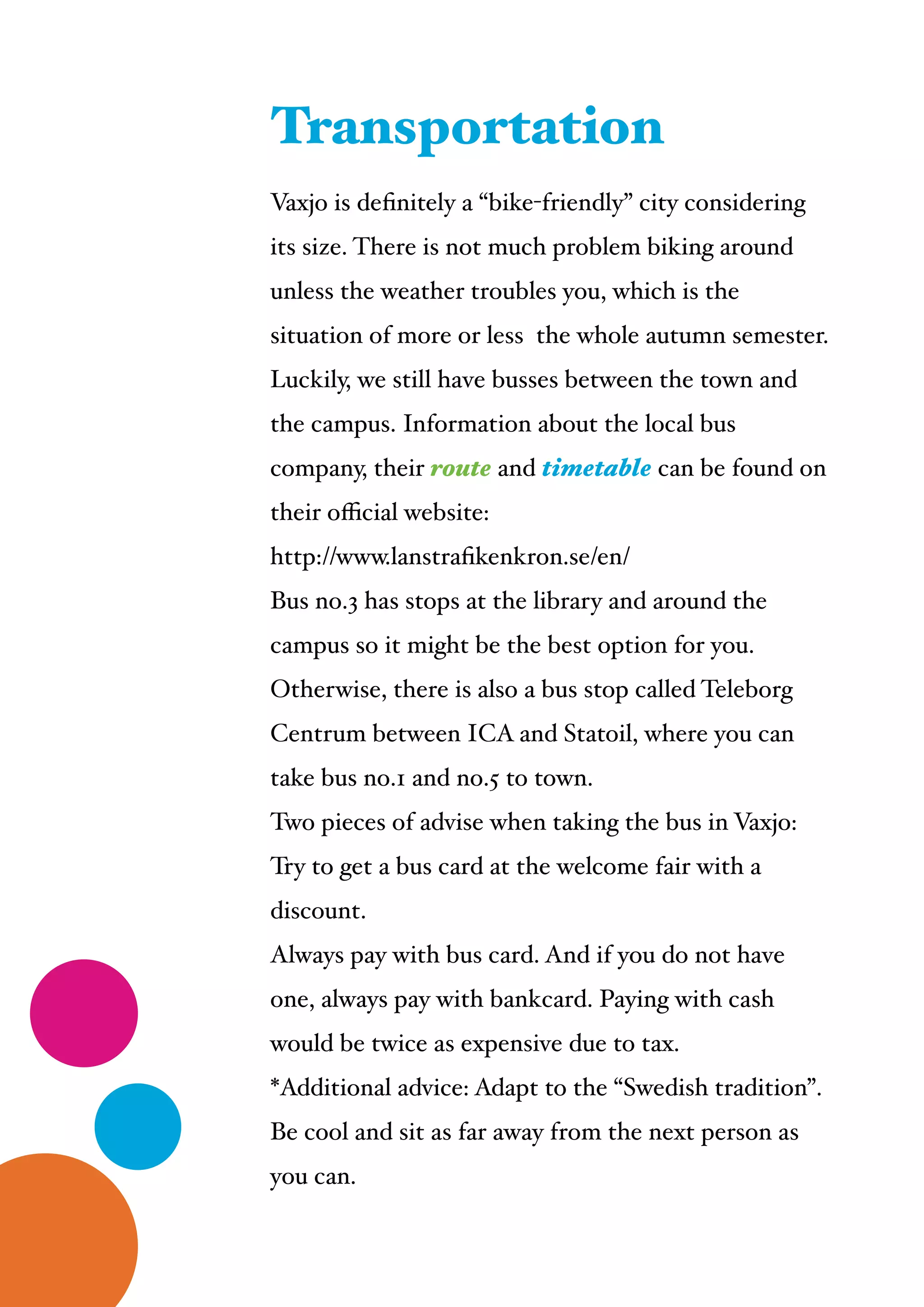  
Vaxjo is deﬁnitely a “bike-friendly” city considering
its size. There is not much problem biking around
unless the weather troubles you, which is the
situation of more or less the whole autumn semester. !
Luckily, we still have busses between the town and
the campus. Information about the local bus
company, their route and timetable can be found on
their oﬃcial website: !
http://www.lanstraﬁkenkron.se/en/ !
Bus no.3 has stops at the library and around the
campus so it might be the best option for you.
Otherwise, there is also a bus stop called Teleborg
Centrum between ICA and Statoil, where you can
take bus no.1 and no.5 to town.!
Two pieces of advise when taking the bus in Vaxjo: !
Try to get a bus card at the welcome fair with a
discount.!
Always pay with bus card. And if you do not have
one, always pay with bankcard. Paying with cash
would be twice as expensive due to tax.!
*Additional advice: Adapt to the “Swedish tradition”.
Be cool and sit as far away from the next person as
you can.
Transportation
 