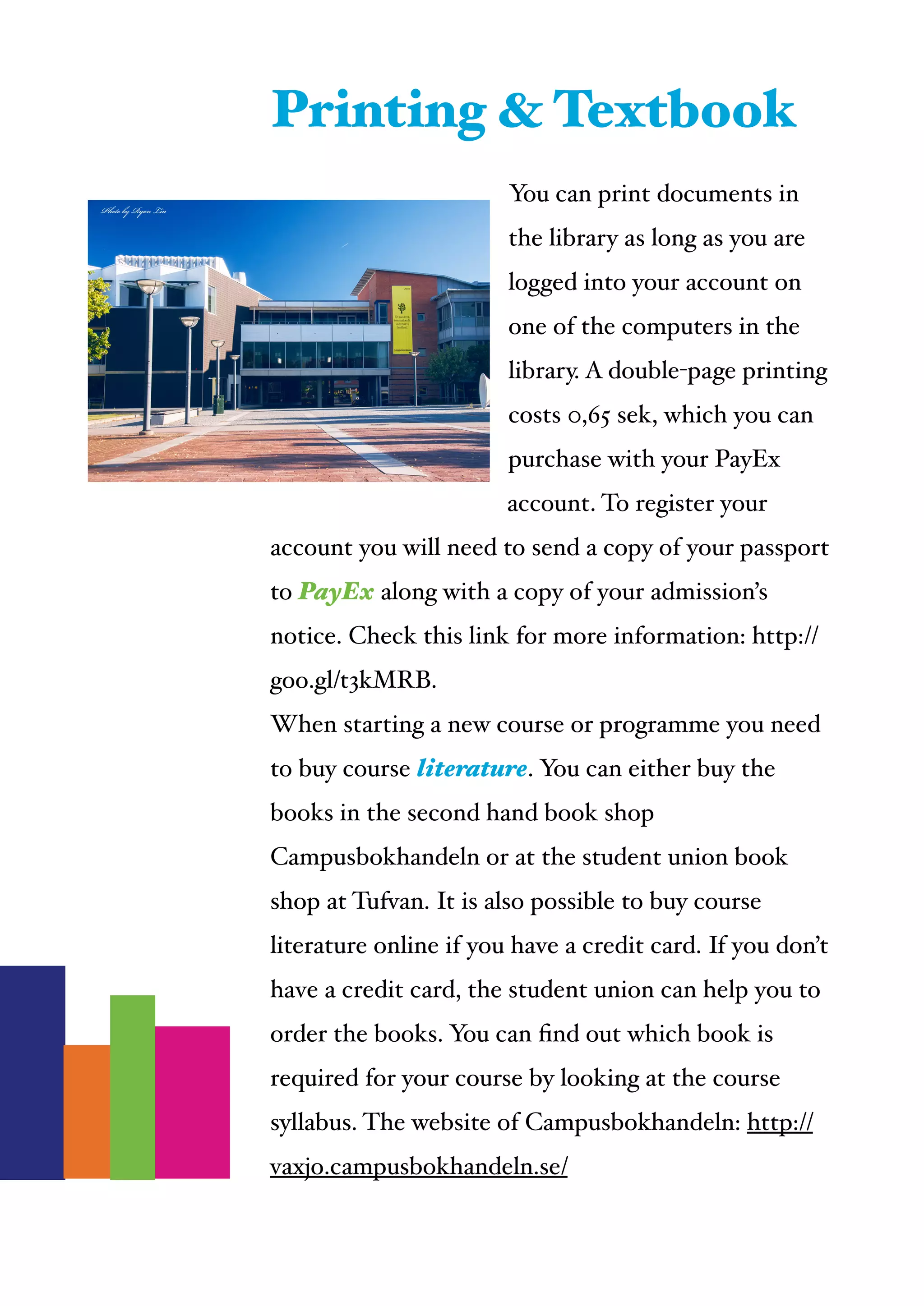  
You can print documents in
the library as long as you are
logged into your account on
one of the computers in the
library. A double-page printing
costs 0,65 sek, which you can
purchase with your PayEx
account. To register your
account you will need to send a copy of your passport
to PayEx along with a copy of your admission’s
notice. Check this link for more information: http://
goo.gl/t3kMRB. !
When starting a new course or programme you need
to buy course literature. You can either buy the
books in the second hand book shop
Campusbokhandeln or at the student union book
shop at Tufvan. It is also possible to buy course
literature online if you have a credit card. If you don’t
have a credit card, the student union can help you to
order the books. You can ﬁnd out which book is
required for your course by looking at the course
syllabus. The website of Campusbokhandeln: http://
vaxjo.campusbokhandeln.se/
Printing & Textbook
 