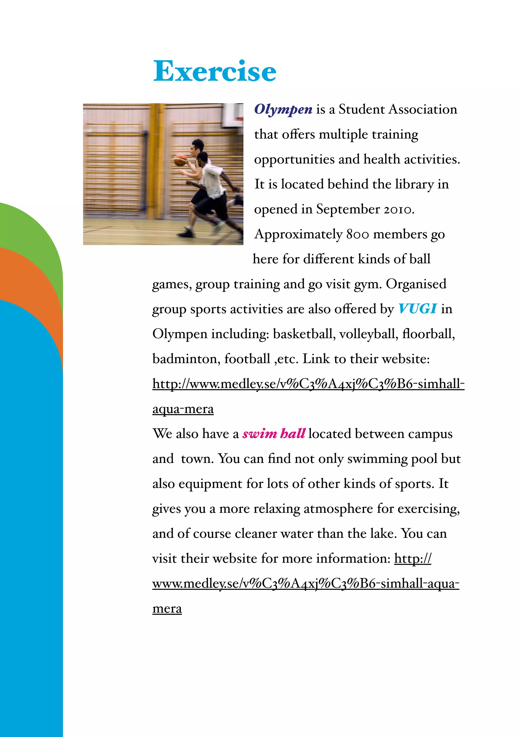  
Olympen is a Student Association
that oﬀers multiple training
opportunities and health activities.
It is located behind the library in
opened in September 2010.
Approximately 800 members go
here for diﬀerent kinds of ball
games, group training and go visit gym. Organised
group sports activities are also oﬀered by VUGI in
Olympen including: basketball, volleyball, ﬂoorball,
badminton, football ,etc. Link to their website:
http://www.medley.se/v%C3%A4xj%C3%B6-simhall-
aqua-mera!
We also have a swim hall located between campus
and town. You can ﬁnd not only swimming pool but
also equipment for lots of other kinds of sports. It
gives you a more relaxing atmosphere for exercising,
and of course cleaner water than the lake. You can
visit their website for more information: http://
www.medley.se/v%C3%A4xj%C3%B6-simhall-aqua-
mera
Exercise
 