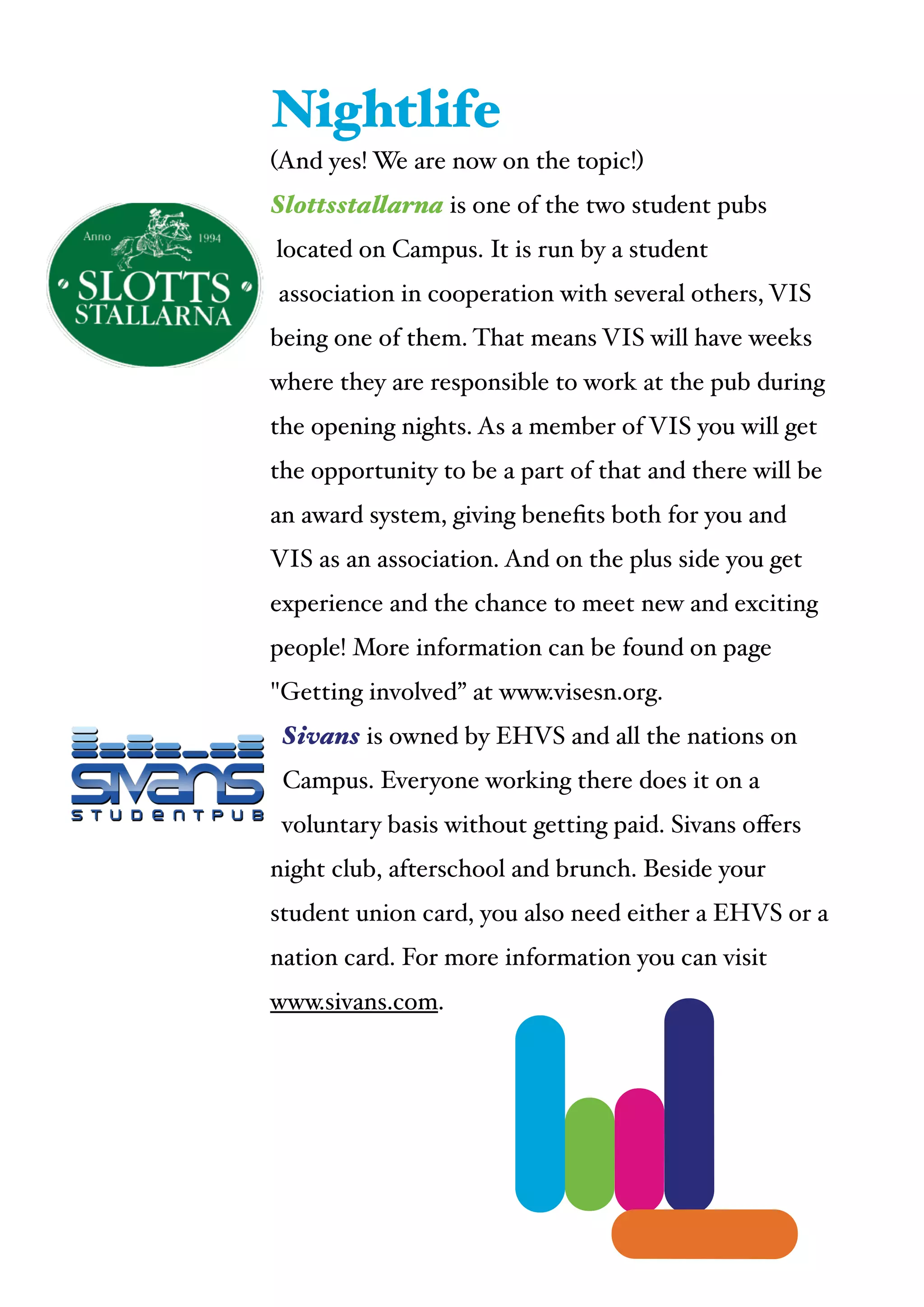 (And yes! We are now on the topic!)!
Slottsstallarna is one of the two student pubs
located on Campus. It is run by a student
association in cooperation with several others, VIS
being one of them. That means VIS will have weeks
where they are responsible to work at the pub during
the opening nights. As a member of VIS you will get
the opportunity to be a part of that and there will be
an award system, giving beneﬁts both for you and
VIS as an association. And on the plus side you get
experience and the chance to meet new and exciting
people! More information can be found on page
"Getting involved” at www.visesn.org.!
Sivans is owned by EHVS and all the nations on
Campus. Everyone working there does it on a
voluntary basis without getting paid. Sivans oﬀers
night club, afterschool and brunch. Beside your
student union card, you also need either a EHVS or a
nation card. For more information you can visit
www.sivans.com.
Nightlife
 