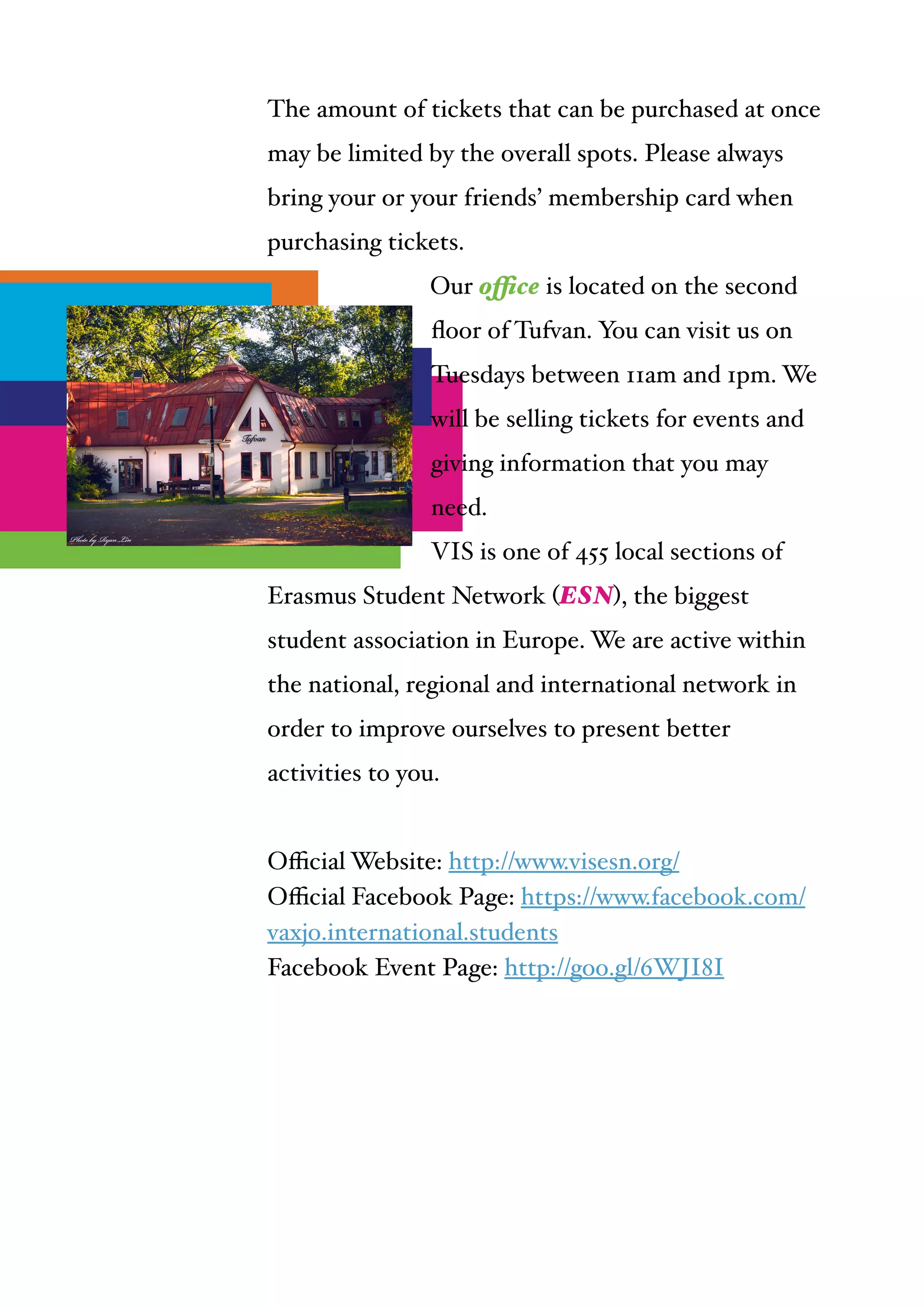  
The amount of tickets that can be purchased at once
may be limited by the overall spots. Please always
bring your or your friends’ membership card when
purchasing tickets. !
Our office is located on the second
ﬂoor of Tufvan. You can visit us on
Tuesdays between 11am and 1pm. We
will be selling tickets for events and
giving information that you may
need.!
VIS is one of 455 local sections of
Erasmus Student Network (ESN), the biggest
student association in Europe. We are active within
the national, regional and international network in
order to improve ourselves to present better
activities to you.!
"
Oﬃcial Website: http://www.visesn.org/!
Oﬃcial Facebook Page: https://www.facebook.com/
vaxjo.international.students!
Facebook Event Page: http://goo.gl/6WJI8I
 