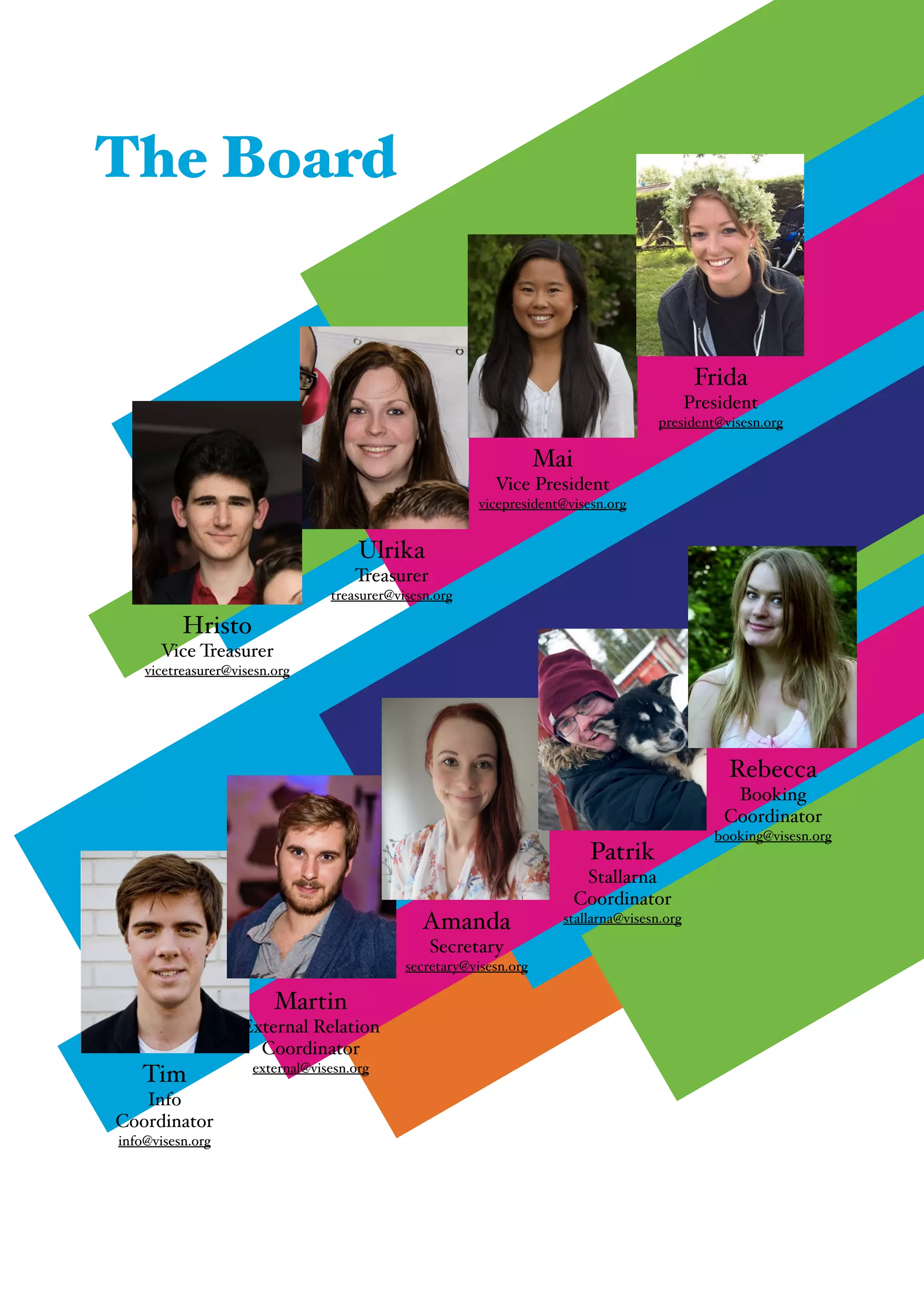 "
Tim!
Info!
Coordinator!
info@visesn.org
Martin!
External Relation
Coordinator!
external@visesn.org
The Board
Ulrika!
Treasurer!
treasurer@visesn.org
Mai!
Vice President!
vicepresident@visesn.org
Frida!
President!
president@visesn.org
Hristo!
Vice Treasurer!
vicetreasurer@visesn.org
Amanda!
Secretary!
secretary@visesn.org
Patrik!
Stallarna
Coordinator!
stallarna@visesn.org
Rebecca!
Booking
Coordinator!
booking@visesn.org
 