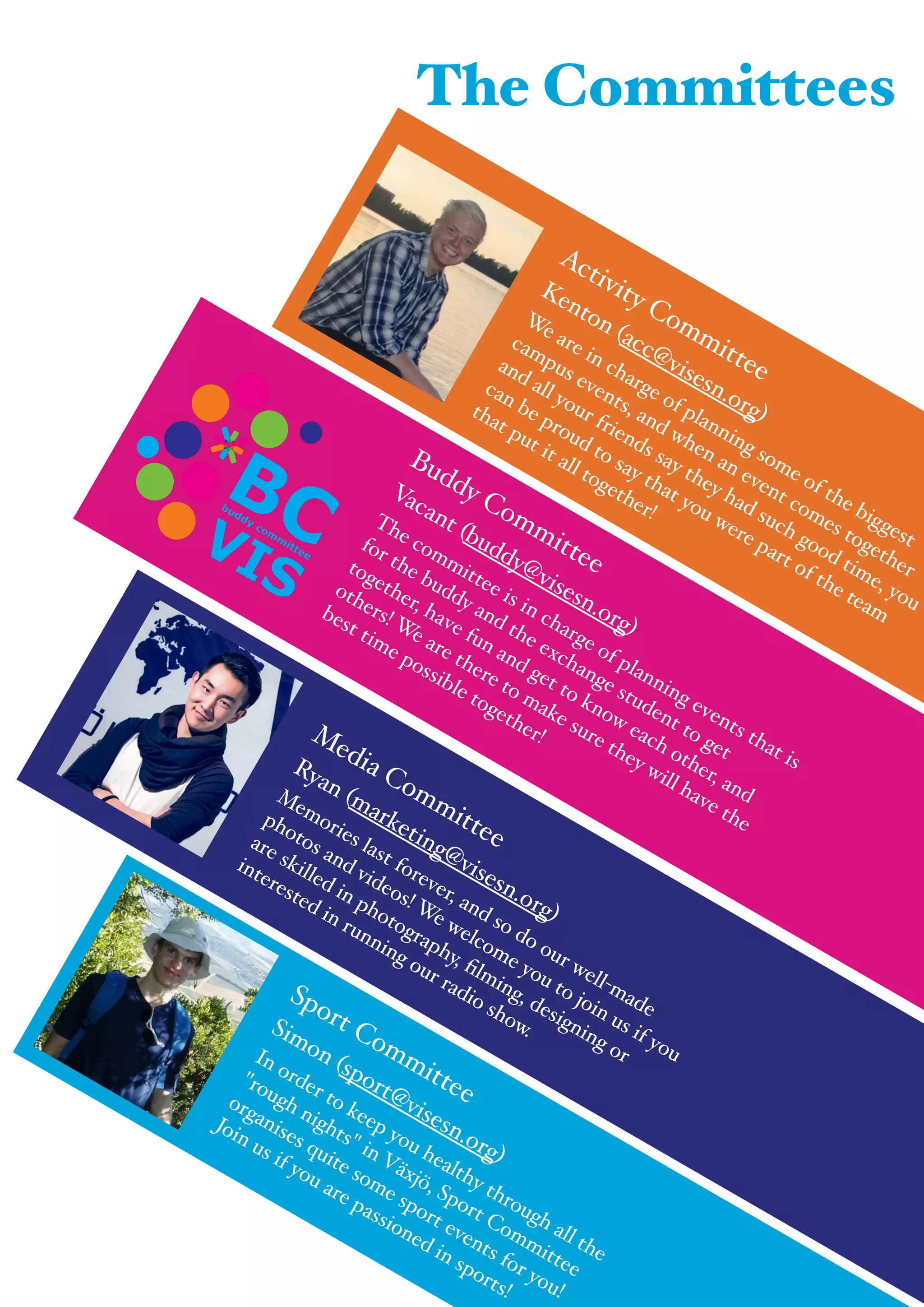 " The Committees
Buddy Committee!
Vacant (buddy@visesn.org)!
The committee is in charge of planning events that is
for the buddy and the exchange student to get
together, have fun and get to know each other, and
others! We are there to make sure they will have the
best time possible together!Media Committee!
Ryan (marketing@visesn.org)!
Memories last forever, and so do our well-made
photos and videos! We welcome you to join us if you
are skilled in photography, ﬁlming, designing or
interested in running our radio show.
Sport Committee!
Simon (sport@visesn.org)!
In order to keep you healthy through all the
"rough nights" in Växjö, Sport Committee
organises quite some sport events for you!
Join us if you are passioned in sports!
Activity Committee!
Kenton (acc@visesn.org)!
We are in charge of planning some of the biggest
campus events, and when an event comes together
and all your friends say they had such good time, you
can be proud to say that you were part of the team
that put it all together!
 