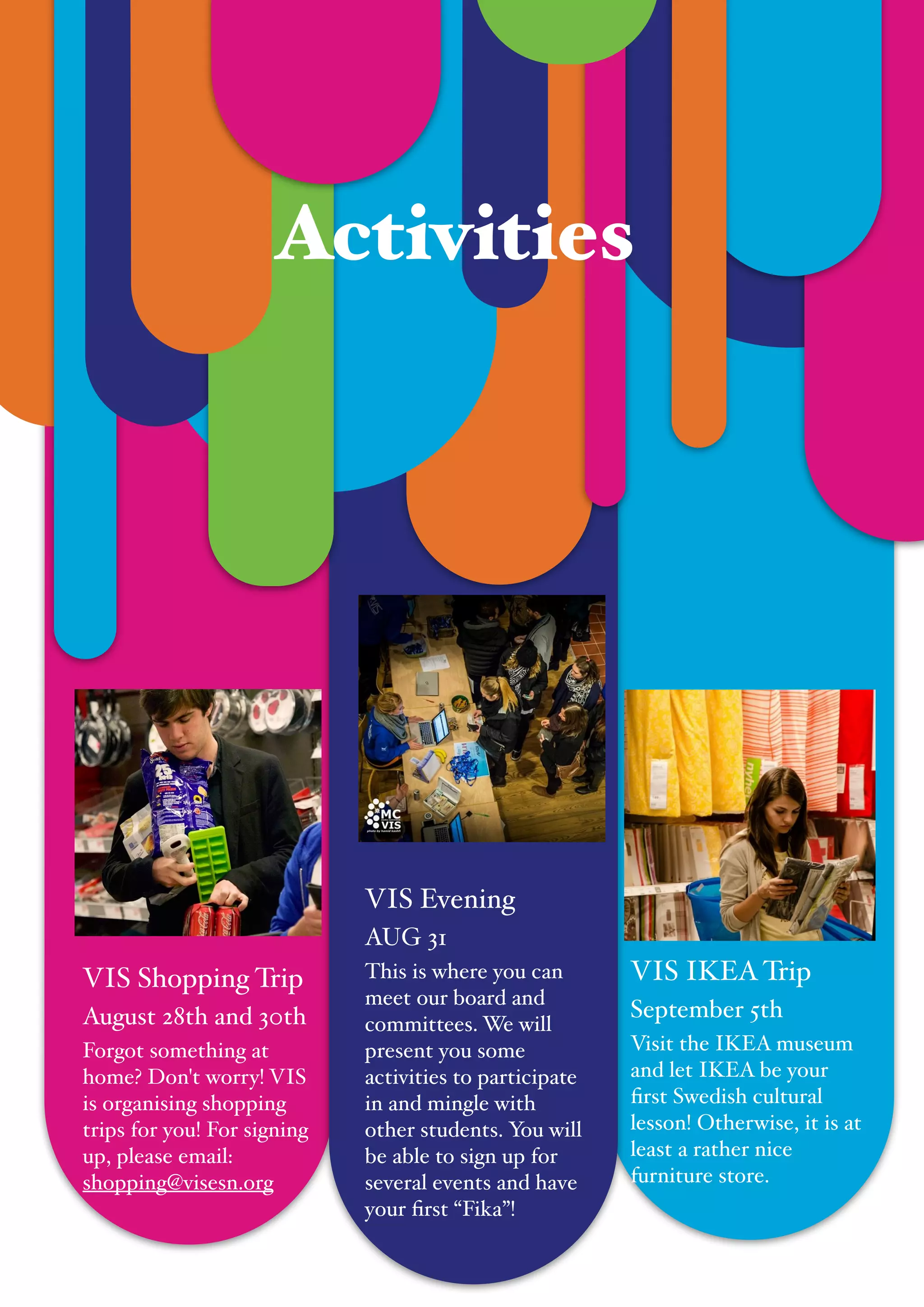  
VIS IKEATrip!
September 5th!
Visit the IKEA museum
and let IKEA be your
ﬁrst Swedish cultural
lesson! Otherwise, it is at
least a rather nice
furniture store.
"
Activities
VIS Shopping Trip !
August 28th and 30th!
Forgot something at
home? Don't worry! VIS
is organising shopping
trips for you! For signing
up, please email:
shopping@visesn.org
VIS Evening!
AUG 31!
This is where you can
meet our board and
committees. We will
present you some
activities to participate
in and mingle with
other students. You will
be able to sign up for
several events and have
your ﬁrst “Fika”!
 