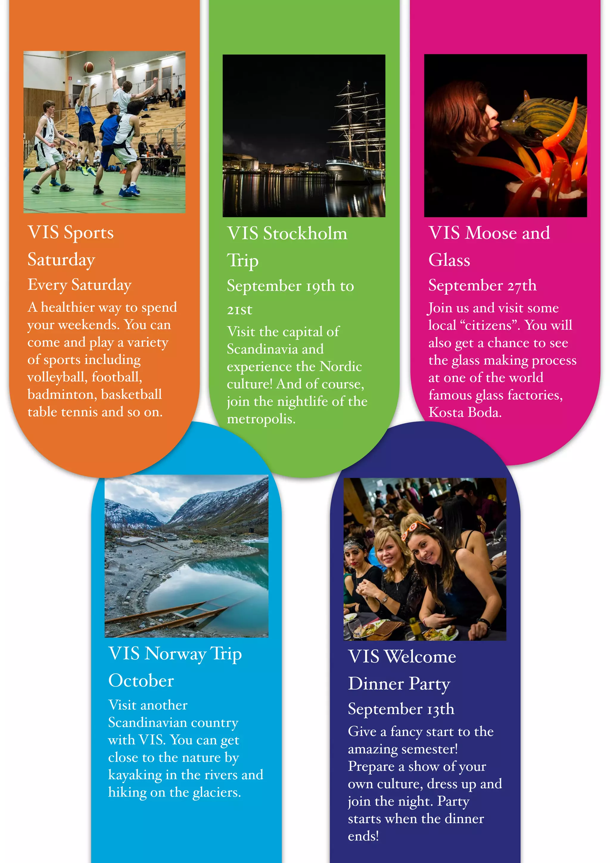"
VIS Moose and
Glass!
September 27th!
Join us and visit some
local “citizens”. You will
also get a chance to see
the glass making process
at one of the world
famous glass factories,
Kosta Boda.
VIS Welcome
Dinner Party!
September 13th!
Give a fancy start to the
amazing semester!
Prepare a show of your
own culture, dress up and
join the night. Party
starts when the dinner
ends!
VIS Stockholm
Trip!
September 19th to
21st!
Visit the capital of
Scandinavia and
experience the Nordic
culture! And of course,
join the nightlife of the
metropolis.
VIS Norway Trip!
October !
Visit another
Scandinavian country
with VIS. You can get
close to the nature by
kayaking in the rivers and
hiking on the glaciers.
VIS Sports
Saturday!
Every Saturday!
A healthier way to spend
your weekends. You can
come and play a variety
of sports including
volleyball, football,
badminton, basketball
table tennis and so on.
 
