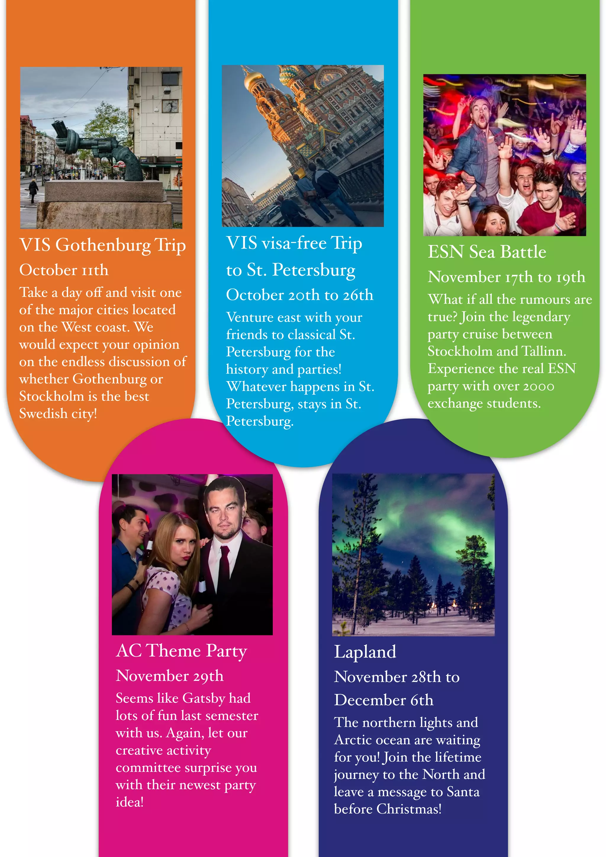 "
VIS Gothenburg Trip!
October 11th!
Take a day oﬀ and visit one
of the major cities located
on the West coast. We
would expect your opinion
on the endless discussion of
whether Gothenburg or
Stockholm is the best
Swedish city!
Lapland!
November 28th to
December 6th!
The northern lights and
Arctic ocean are waiting
for you! Join the lifetime
journey to the North and
leave a message to Santa
before Christmas!
VIS visa-free Trip
to St. Petersburg!
October 20th to 26th!
Venture east with your
friends to classical St.
Petersburg for the
history and parties!
Whatever happens in St.
Petersburg, stays in St.
Petersburg.
ESN Sea Battle!
November 17th to 19th!
What if all the rumours are
true? Join the legendary
party cruise between
Stockholm and Tallinn.
Experience the real ESN
party with over 2000
exchange students.
AC Theme Party!
November 29th!
Seems like Gatsby had
lots of fun last semester
with us. Again, let our
creative activity
committee surprise you
with their newest party
idea!
 