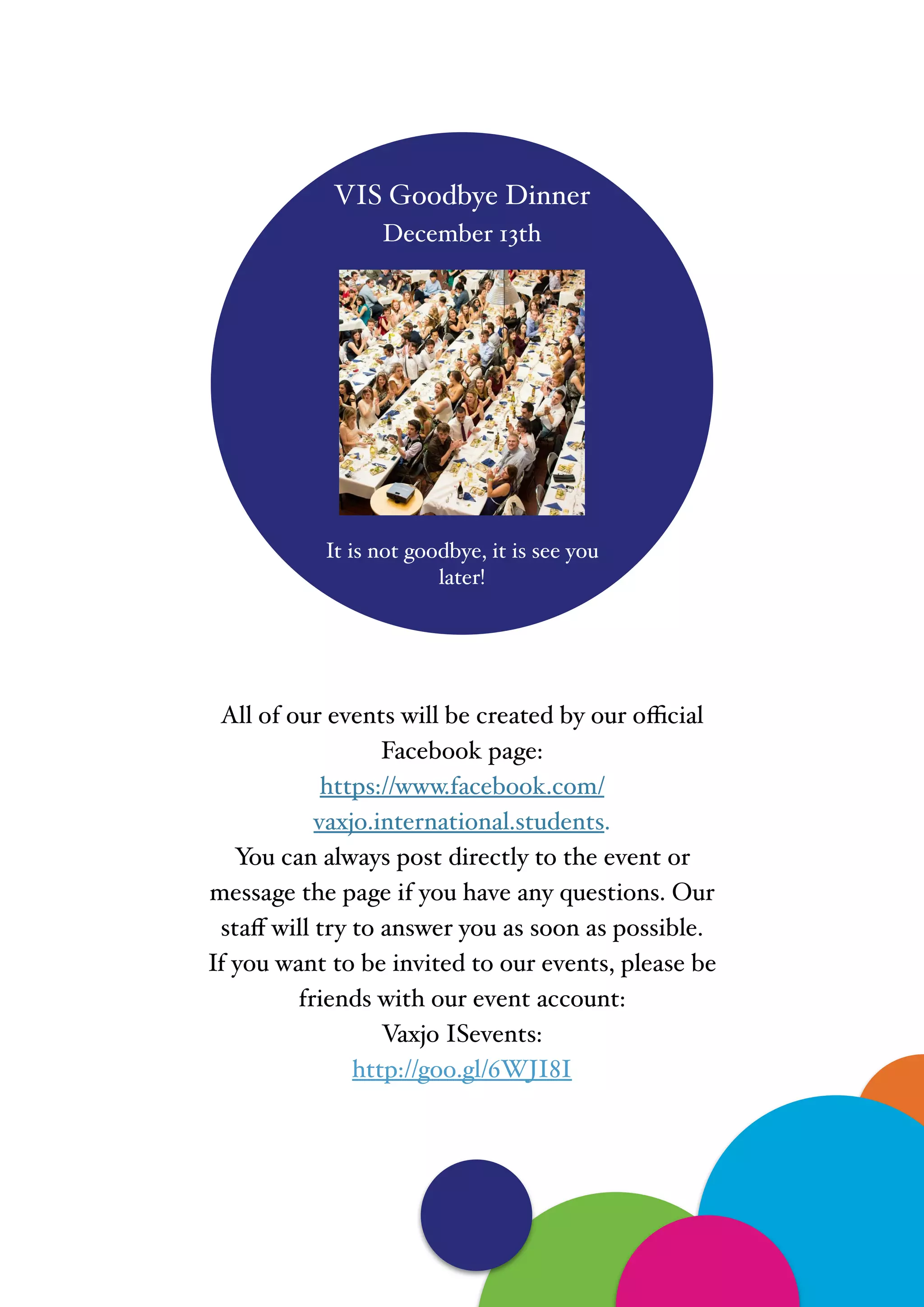 "
VIS Goodbye Dinner !
December 13th!
"
"
"
"
"
"
"
"
It is not goodbye, it is see you
later!
All of our events will be created by our oﬃcial
Facebook page:!
https://www.facebook.com/
vaxjo.international.students. !
You can always post directly to the event or
message the page if you have any questions. Our
staﬀ will try to answer you as soon as possible.!
If you want to be invited to our events, please be
friends with our event account: !
Vaxjo ISevents:!
http://goo.gl/6WJI8I
 