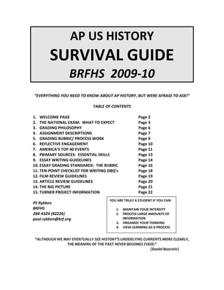 AP US HISTORY
SURVIVAL GUIDE
BRFHS 2009-10
“EVERYTHING YOU NEED TO KNOW ABOUT AP HISTORY, BUT WERE AFRAID TO ASK!”
TABLE OF CONTENTS
1. WELCOME PAGE Page 2
2. THE NATIONAL EXAM: WHAT TO EXPECT Page 3
3. GRADING PHILOSOPHY Page 6
4. ASSIGNMENT DESCRIPTIONS Page 7
5. GRADING RUBRIC/ PROCESS WORK Page 9
6. REFLECTIVE ENGAGEMENT Page 10
7. AMERICA’S TOP 40 EVENTS Page 11
8. PRIMARY SOURCES: ESSENTIAL SKILLS Page 13
9. ESSAY WRITING GUIDELINES Page 14
10. ESSAY GRADING STANDARDS: THE RUBRIC Page 16
11. TEN-POINT CHECKLIST FOR WRITING DBQ’s Page 18
12. FILM REVIEW GUIDELINES Page 19
13. ARTICLE REVIEW GUIDELINES Page 20
14. THE BIG PICTURE Page 21
15. TURNER PROJECT INFORMATION Page 22
PS Rykken
BRFHS
284-4324 (#2226)
paul.rykken@brf.org
“ALTHOUGH WE MAY EVENTUALLY SEE HISTORY’S UNDERLYING CURRENTS MORE CLEARLY,
THE MEANING OF THE PAST NEVER BECOMES FIXED."
(Daniel Boorstin)
YOU ARE TRULY A STUDENT IF YOU CAN:
1. MAINTAIN YOUR INTENSITY
2. PROCESS LARGE AMOUNTS OF
INFORMATION
3. ORGANIZE YOUR THINKING
4. VIEW LEARNING AS A PROCESS
 