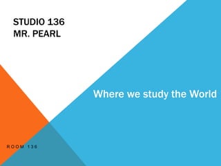 STUDIO 136
MR. PEARL
R O O M 1 3 6
Where we study the World
 