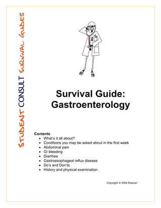 Survival Guide:
         Gastroenterology

Contents
  • What’s it all about?
  • Conditions you may be asked about in the first week
  • Abdominal pain
  • GI bleeding
  • Diarrhea
  • Gastroesophageal reflux disease
  • Do’s and Don’ts
  • History and physical examination


                                          Copyright © 2004 Elsevier
 