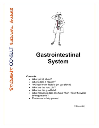 Gastrointestinal
           System

Contents:
  • What is it all about?
  • Where does it happen?
  • 100 high-return facts to get you started
  • What are the hard bits?
  • What are the good bits?
  • What relevance does this have when I’m on the wards
     seeing patients?
  • Resources to help you out


                                            © Elsevier Ltd
 