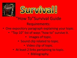 Survival! “How To”Survival Guide Requirements: One expository paragraph explaining your topic. “Top 10” list of ways “how to” survive it.  Images of topic. Sound clip related to topic. Video clip of topic. At least 2 links pertaining to topic. Bibliography. 