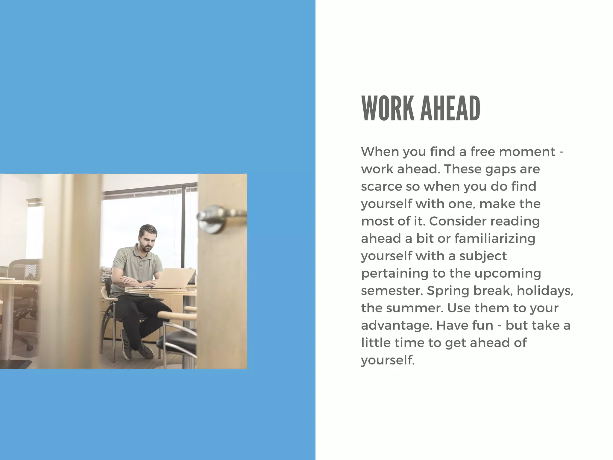 When you find a free moment -
work ahead. These gaps are
scarce so when you do find
yourself with one, make the
most of it. Consider reading
ahead a bit or familiarizing
yourself with a subject
pertaining to the upcoming
semester. Spring break, holidays,
the summer. Use them to your
advantage. Have fun - but take a
little time to get ahead of
yourself. 
WORK AHEAD
 