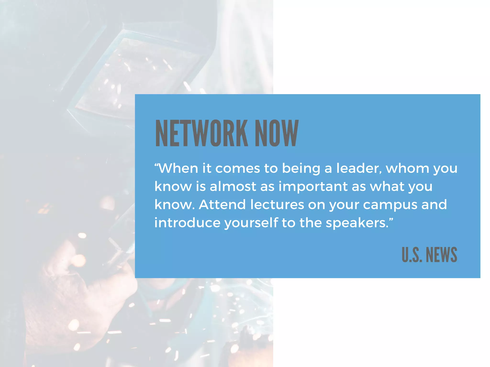 U.S. NEWS
“When it comes to being a leader, whom you
know is almost as important as what you
know. Attend lectures on your campus and
introduce yourself to the speakers.”
NETWORK NOW
 