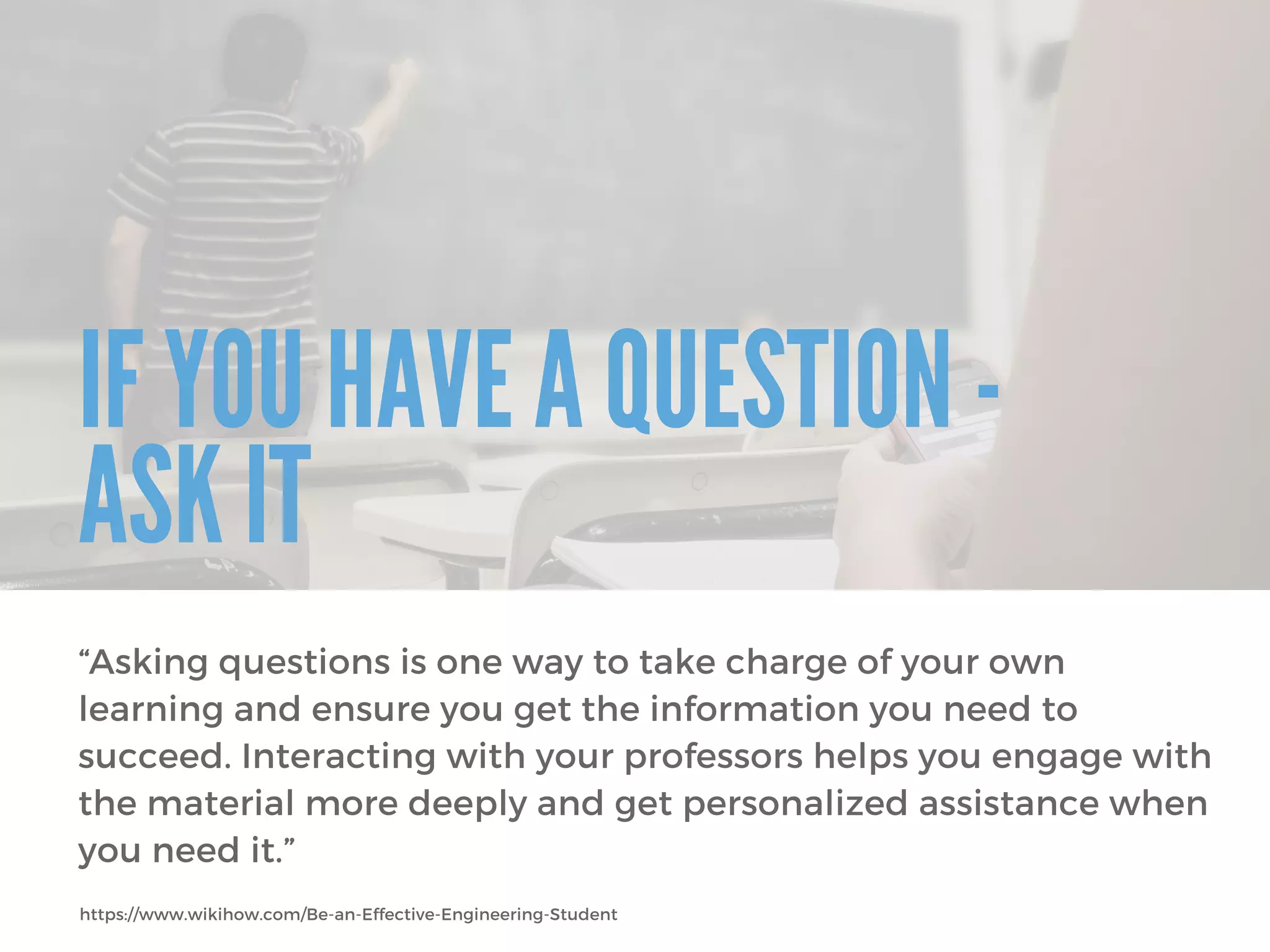 IF YOU HAVE A QUESTION -
ASK IT
“Asking questions is one way to take charge of your own
learning and ensure you get the information you need to
succeed. Interacting with your professors helps you engage with
the material more deeply and get personalized assistance when
you need it.”
https://www.wikihow.com/Be-an-Effective-Engineering-Student
 