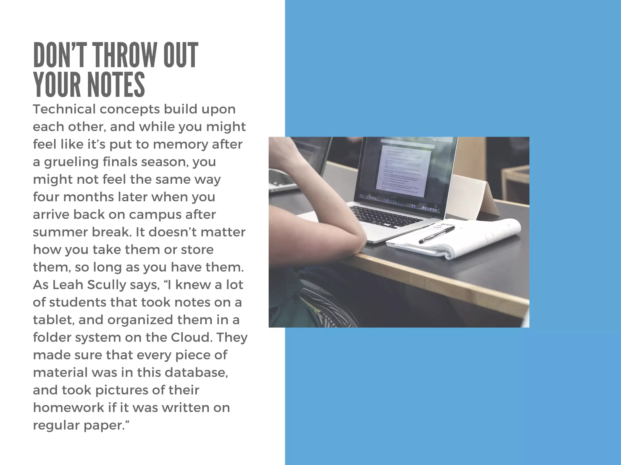 Technical concepts build upon
each other, and while you might
feel like it’s put to memory after
a grueling finals season, you
might not feel the same way
four months later when you
arrive back on campus after
summer break. It doesn’t matter
how you take them or store
them, so long as you have them.
As Leah Scully says, “I knew a lot
of students that took notes on a
tablet, and organized them in a
folder system on the Cloud. They
made sure that every piece of
material was in this database,
and took pictures of their
homework if it was written on
regular paper.”
DON’T THROW OUT
YOUR NOTES
 