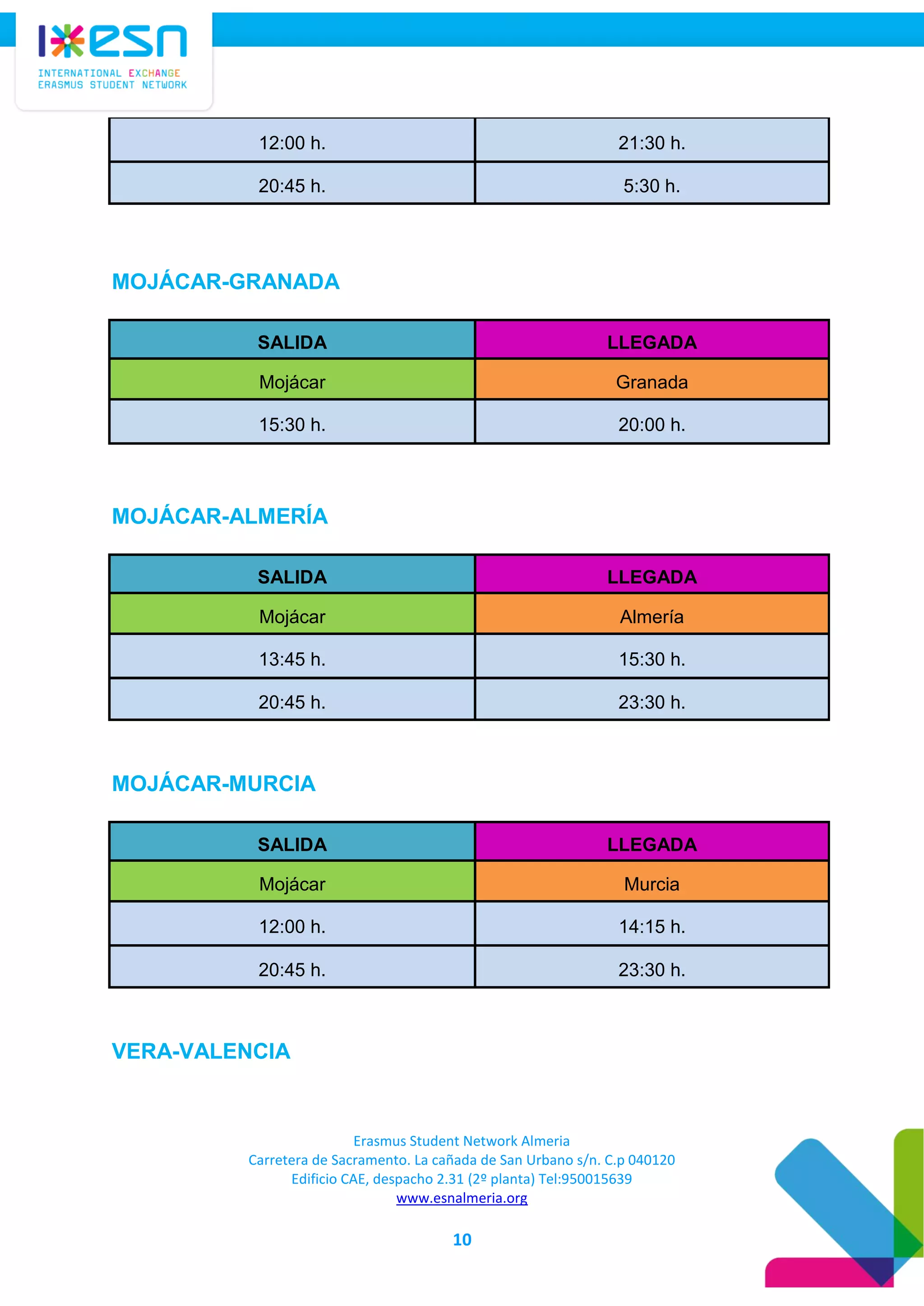 Erasmus Student Network Almeria
Carretera de Sacramento. La cañada de San Urbano s/n. C.p 040120
Edificio CAE, despacho 2.31 (2º planta) Tel:950015639
www.esnalmeria.org
10
12:00 h. 21:30 h.
20:45 h. 5:30 h.
MOJÁCAR-GRANADA
SALIDA LLEGADA
Mojácar Granada
15:30 h. 20:00 h.
MOJÁCAR-ALMERÍA
SALIDA LLEGADA
Mojácar Almería
13:45 h. 15:30 h.
20:45 h. 23:30 h.
MOJÁCAR-MURCIA
SALIDA LLEGADA
Mojácar Murcia
12:00 h. 14:15 h.
20:45 h. 23:30 h.
VERA-VALENCIA
 