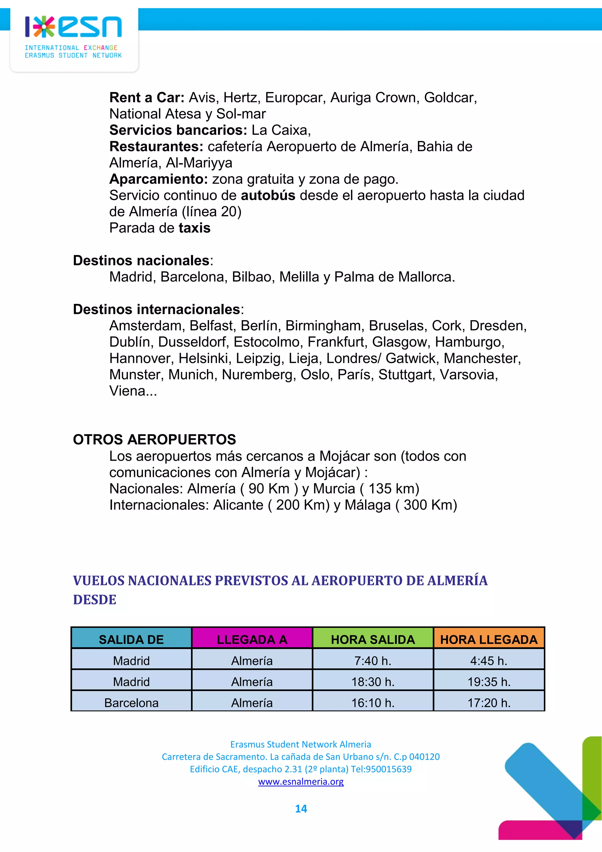 Erasmus Student Network Almeria
Carretera de Sacramento. La cañada de San Urbano s/n. C.p 040120
Edificio CAE, despacho 2.31 (2º planta) Tel:950015639
www.esnalmeria.org
14
Rent a Car: Avis, Hertz, Europcar, Auriga Crown, Goldcar,
National Atesa y Sol-mar
Servicios bancarios: La Caixa,
Restaurantes: cafetería Aeropuerto de Almería, Bahia de
Almería, Al-Mariyya
Aparcamiento: zona gratuita y zona de pago.
Servicio continuo de autobús desde el aeropuerto hasta la ciudad
de Almería (línea 20)
Parada de taxis
Destinos nacionales:
Madrid, Barcelona, Bilbao, Melilla y Palma de Mallorca.
Destinos internacionales:
Amsterdam, Belfast, Berlín, Birmingham, Bruselas, Cork, Dresden,
Dublín, Dusseldorf, Estocolmo, Frankfurt, Glasgow, Hamburgo,
Hannover, Helsinki, Leipzig, Lieja, Londres/ Gatwick, Manchester,
Munster, Munich, Nuremberg, Oslo, París, Stuttgart, Varsovia,
Viena...
OTROS AEROPUERTOS
Los aeropuertos más cercanos a Mojácar son (todos con
comunicaciones con Almería y Mojácar) :
Nacionales: Almería ( 90 Km ) y Murcia ( 135 km)
Internacionales: Alicante ( 200 Km) y Málaga ( 300 Km)
VUELOS NACIONALES PREVISTOS AL AEROPUERTO DE ALMERÍA
DESDE
SALIDA DE LLEGADA A HORA SALIDA HORA LLEGADA
Madrid Almería 7:40 h. 4:45 h.
Madrid Almería 18:30 h. 19:35 h.
Barcelona Almería 16:10 h. 17:20 h.
 