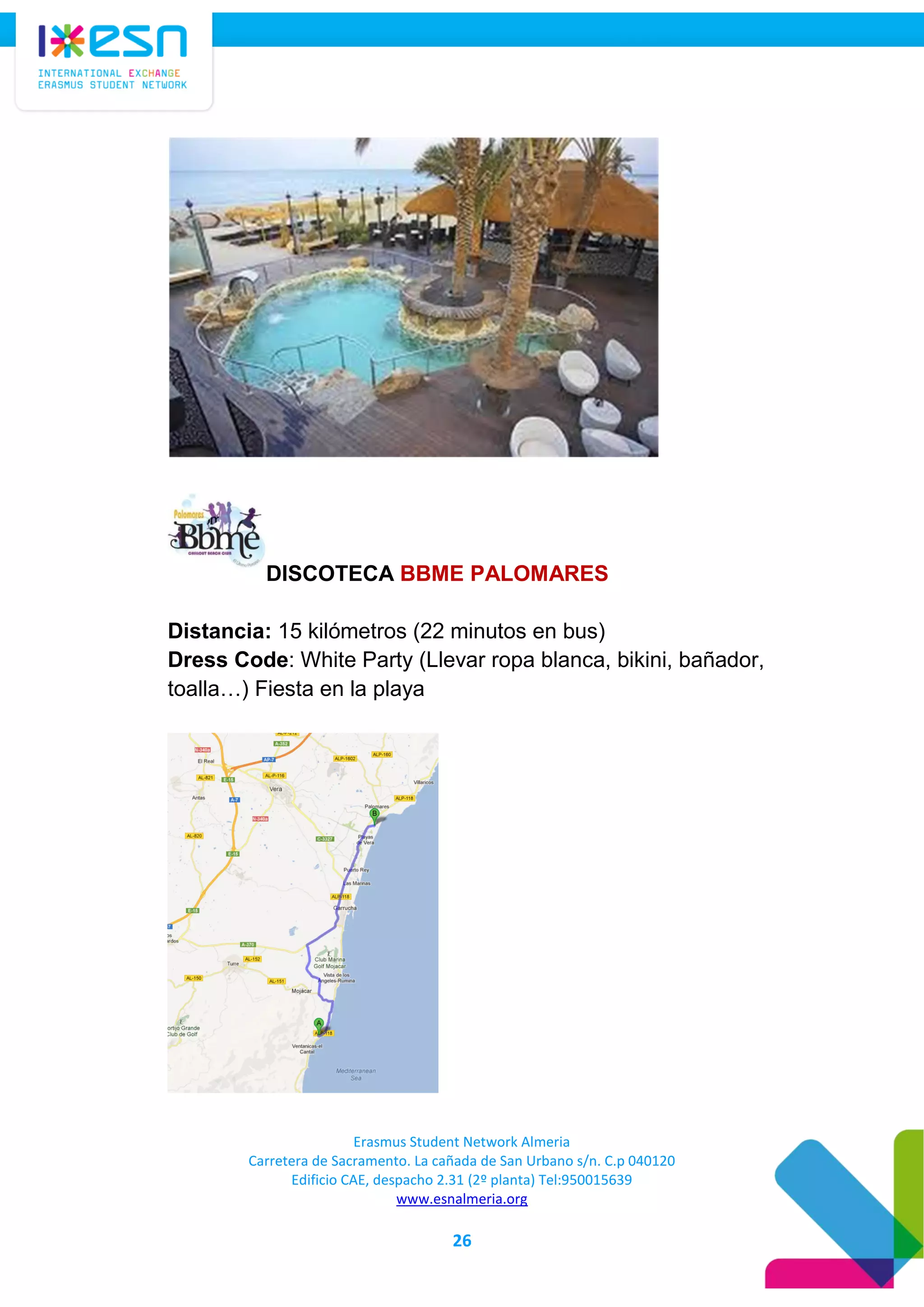 Erasmus Student Network Almeria
Carretera de Sacramento. La cañada de San Urbano s/n. C.p 040120
Edificio CAE, despacho 2.31 (2º planta) Tel:950015639
www.esnalmeria.org
26
DISCOTECA BBME PALOMARES
Distancia: 15 kilómetros (22 minutos en bus)
Dress Code: White Party (Llevar ropa blanca, bikini, bañador,
toalla…) Fiesta en la playa
 