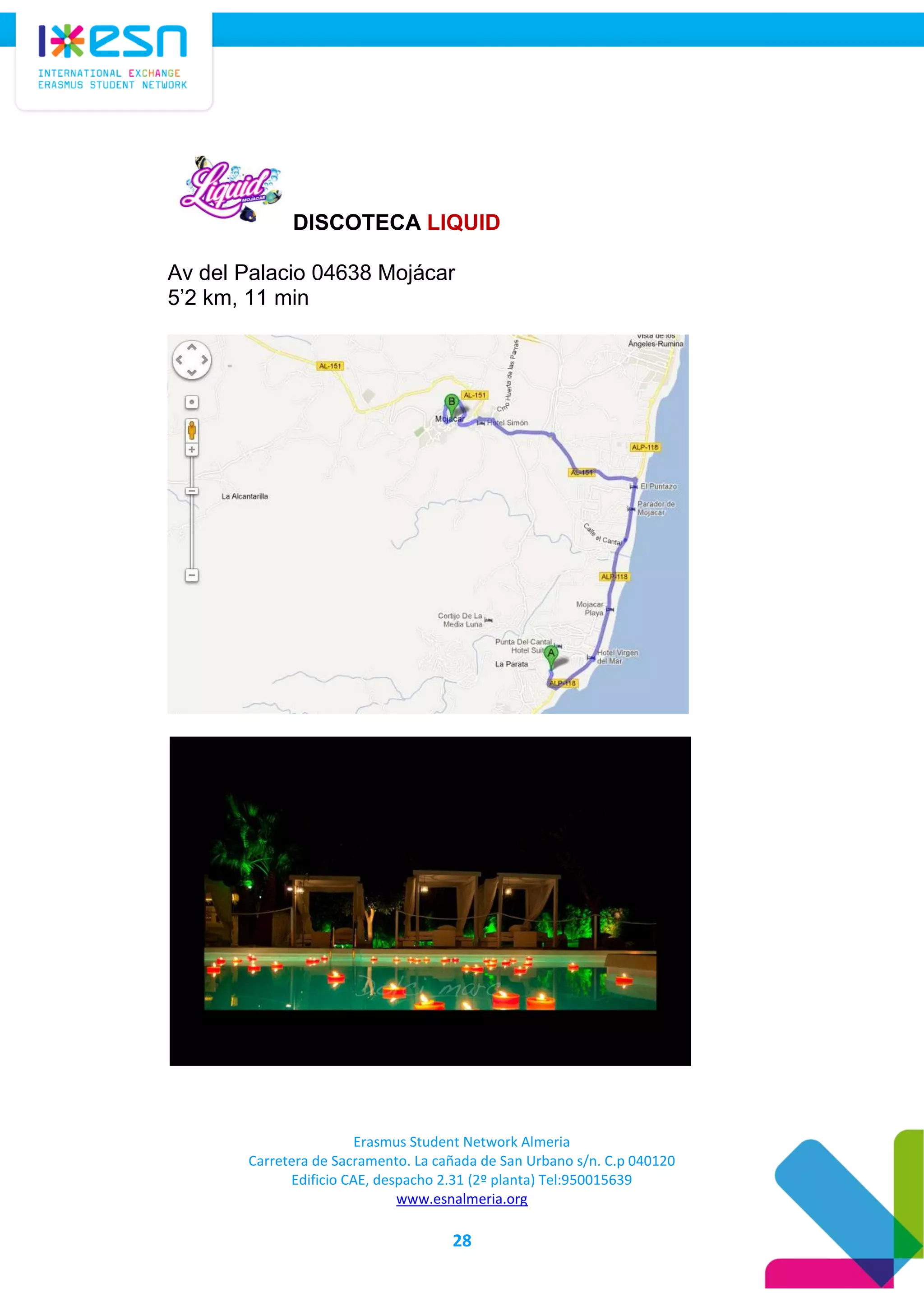 Erasmus Student Network Almeria
Carretera de Sacramento. La cañada de San Urbano s/n. C.p 040120
Edificio CAE, despacho 2.31 (2º planta) Tel:950015639
www.esnalmeria.org
28
DISCOTECA LIQUID
Av del Palacio 04638 Mojácar
5’2 km, 11 min
 