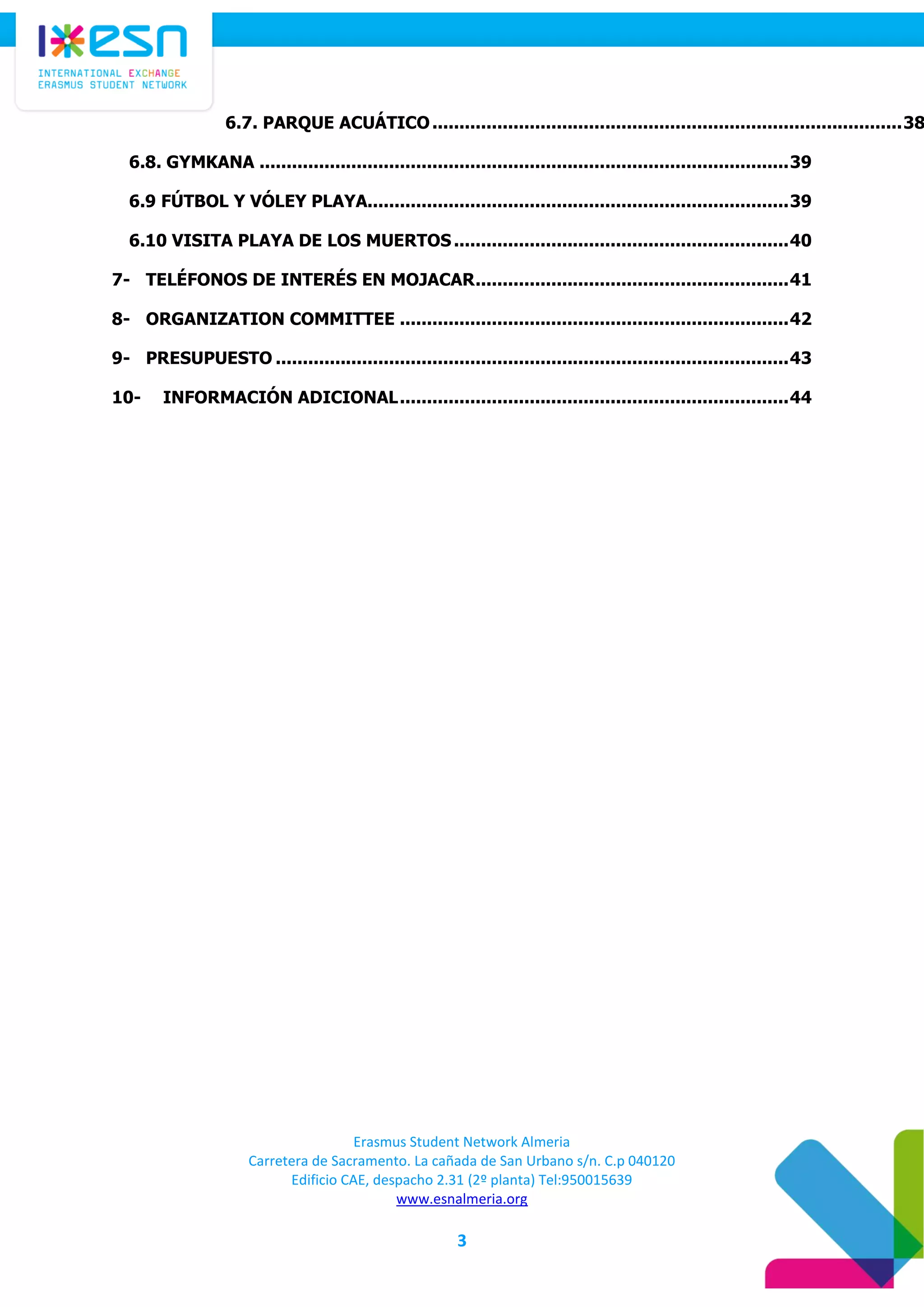Erasmus Student Network Almeria
Carretera de Sacramento. La cañada de San Urbano s/n. C.p 040120
Edificio CAE, despacho 2.31 (2º planta) Tel:950015639
www.esnalmeria.org
3
6.7. PARQUE ACUÁTICO.......................................................................................38
6.8. GYMKANA ..................................................................................................39
6.9 FÚTBOL Y VÓLEY PLAYA..............................................................................39
6.10 VISITA PLAYA DE LOS MUERTOS ..............................................................40
7- TELÉFONOS DE INTERÉS EN MOJACAR..........................................................41
8- ORGANIZATION COMMITTEE ........................................................................42
9- PRESUPUESTO ...............................................................................................43
10- INFORMACIÓN ADICIONAL........................................................................44
 