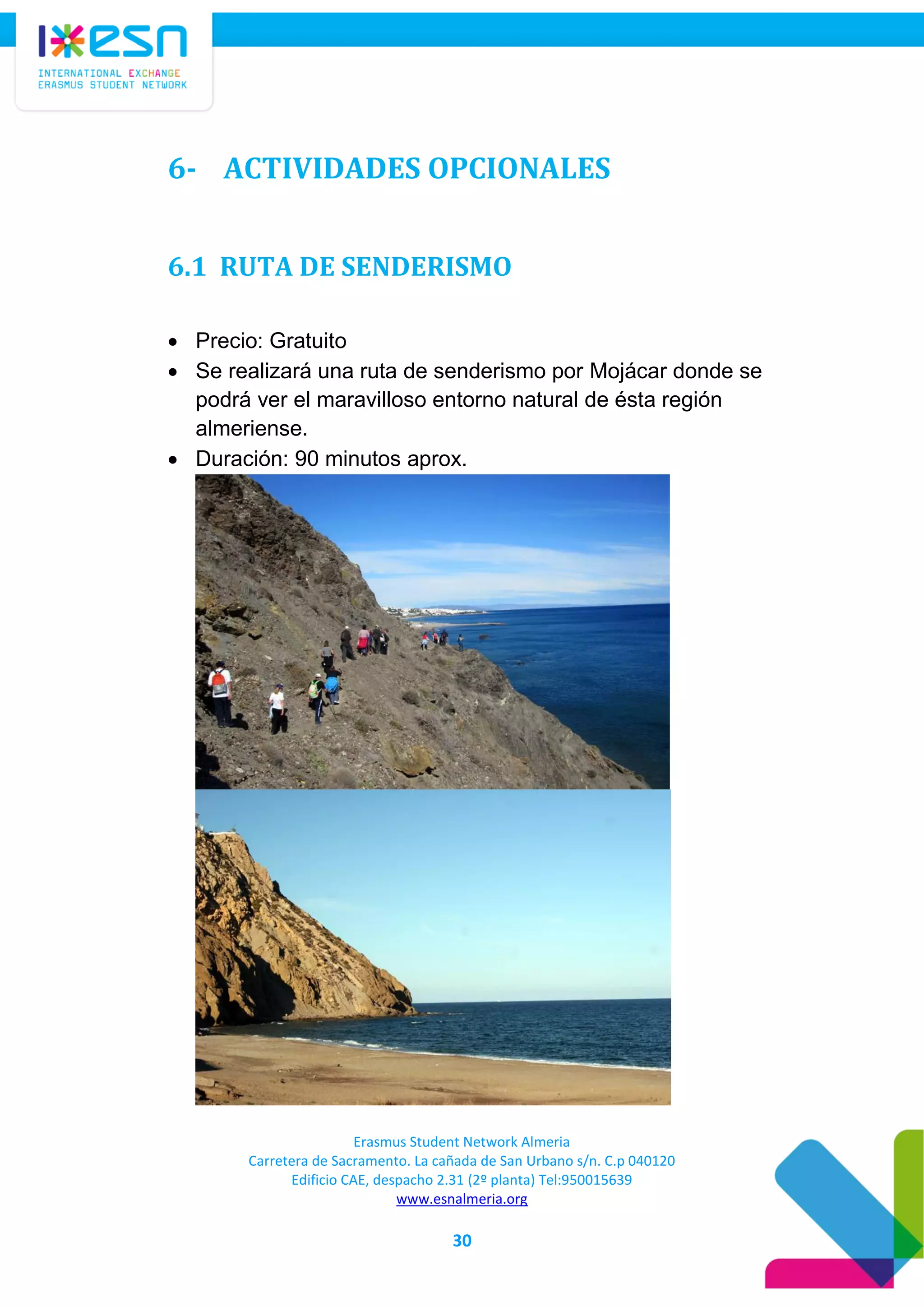 Erasmus Student Network Almeria
Carretera de Sacramento. La cañada de San Urbano s/n. C.p 040120
Edificio CAE, despacho 2.31 (2º planta) Tel:950015639
www.esnalmeria.org
30
6- ACTIVIDADES OPCIONALES
6.1 RUTA DE SENDERISMO
 Precio: Gratuito
 Se realizará una ruta de senderismo por Mojácar donde se
podrá ver el maravilloso entorno natural de ésta región
almeriense.
 Duración: 90 minutos aprox.
 