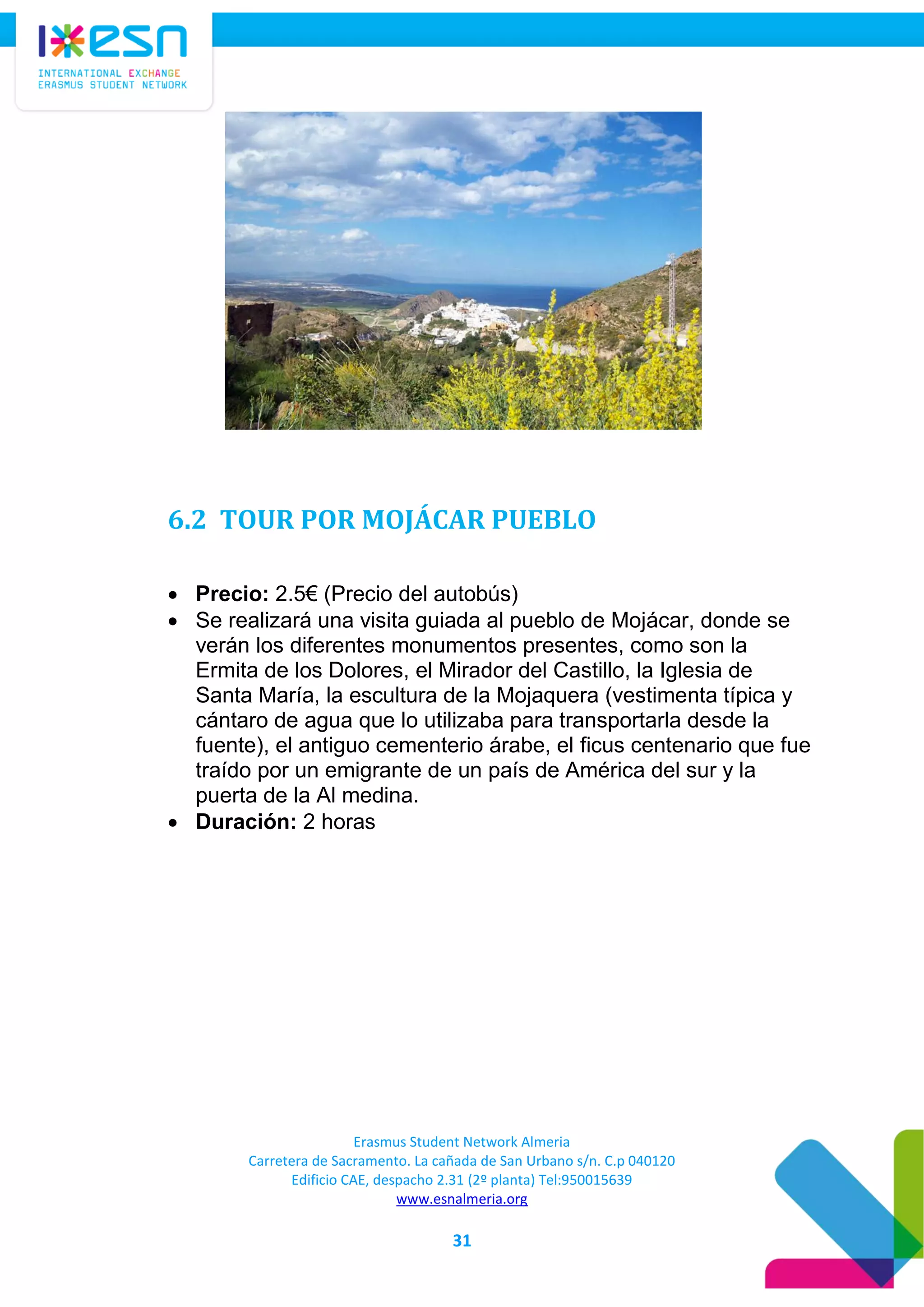 Erasmus Student Network Almeria
Carretera de Sacramento. La cañada de San Urbano s/n. C.p 040120
Edificio CAE, despacho 2.31 (2º planta) Tel:950015639
www.esnalmeria.org
31
6.2 TOUR POR MOJÁCAR PUEBLO
 Precio: 2.5€ (Precio del autobús)
 Se realizará una visita guiada al pueblo de Mojácar, donde se
verán los diferentes monumentos presentes, como son la
Ermita de los Dolores, el Mirador del Castillo, la Iglesia de
Santa María, la escultura de la Mojaquera (vestimenta típica y
cántaro de agua que lo utilizaba para transportarla desde la
fuente), el antiguo cementerio árabe, el ficus centenario que fue
traído por un emigrante de un país de América del sur y la
puerta de la Al medina.
 Duración: 2 horas
 