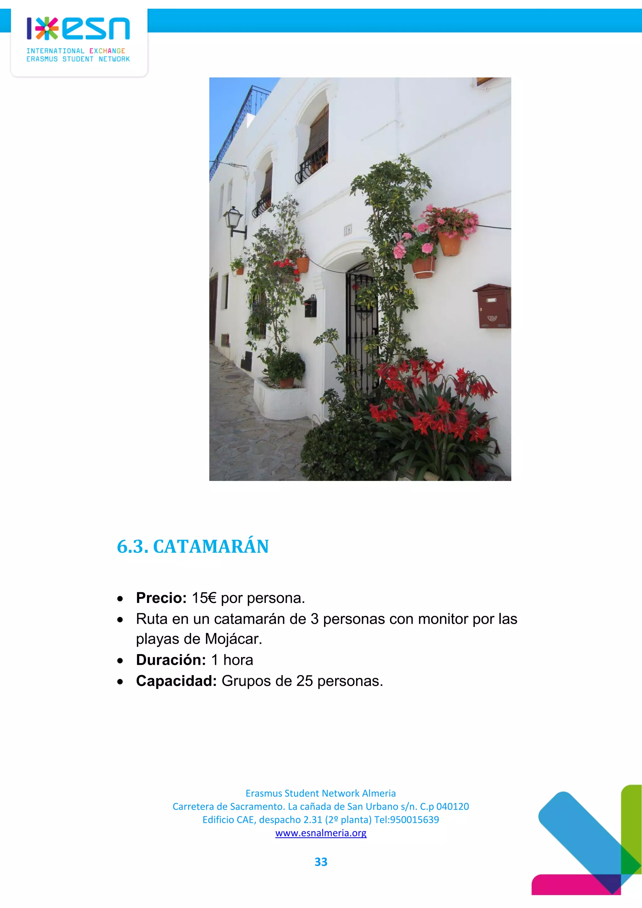Erasmus Student Network Almeria
Carretera de Sacramento. La cañada de San Urbano s/n. C.p 040120
Edificio CAE, despacho 2.31 (2º planta) Tel:950015639
www.esnalmeria.org
33
6.3. CATAMARÁN
 Precio: 15€ por persona.
 Ruta en un catamarán de 3 personas con monitor por las
playas de Mojácar.
 Duración: 1 hora
 Capacidad: Grupos de 25 personas.
 