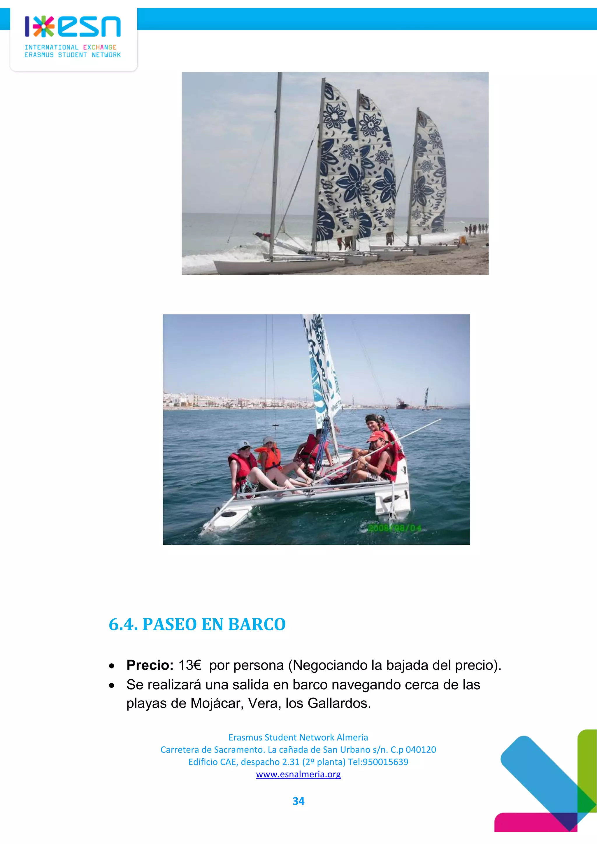 Erasmus Student Network Almeria
Carretera de Sacramento. La cañada de San Urbano s/n. C.p 040120
Edificio CAE, despacho 2.31 (2º planta) Tel:950015639
www.esnalmeria.org
34
6.4. PASEO EN BARCO
 Precio: 13€ por persona (Negociando la bajada del precio).
 Se realizará una salida en barco navegando cerca de las
playas de Mojácar, Vera, los Gallardos.
 